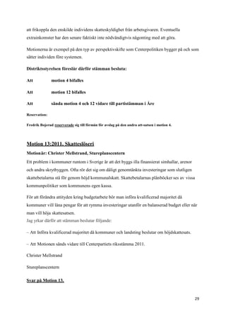 att frikoppla den enskilde individens skatteskyldighet från arbetsgivaren. Eventuella
extrainkomster har den senare faktiskt inte nödvändigtvis någonting med att göra.

Motionerna är exempel på den typ av perspektivskifte som Centerpolitiken bygger på och som
sätter individen före systemen.

Distriktsstyrelsen föreslår därför stämman besluta:

Att            motion 4 bifalles

Att            motion 12 bifalles

Att            sända motion 4 och 12 vidare till partistämman i Åre

Reservation:

Fredrik Bojerud reserverade sig till förmån för avslag på den andra att-satsen i motion 4.




Motion 13:2011. Skatteslöseri
Motionär: Christer Mellstrand, Stureplanscentern
Ett problem i kommuner runtom i Sverige är att det byggs illa finansierat simhallar, arenor
och andra skrytbyggen. Ofta rör det sig om dåligt genomtänkta investeringar som slutligen
skattebetalarna stå för genom höjd kommunalskatt. Skattebetalarnas plånböcker ses av vissa
kommunpolitiker som kommunens egen kassa.

För att förändra attityden kring budgetarbete bör man införa kvalificerad majoritet då
kommuner vill låna pengar för att rymma investeringar utanför en balanserad budget eller när
man vill höja skattesatsen.
Jag yrkar därför att stämman beslutar följande:

– Att Införa kvalificerad majoritet då kommuner och landsting beslutar om höjdskattesats.

– Att Motionen sänds vidare till Centerpartiets riksstämma 2011.

Christer Mellstrand

Stureplanscentern

Svar på Motion 13.



                                                                                              29
 