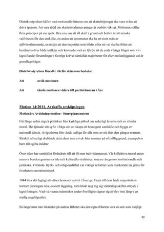 Distriktsstyrelsen håller med motionsförfattaren om att skattehöjningar ska vara svåra att
driva igenom. Att vara rädd om skattebetalarnas pengar är oerhört viktigt. Motionen ställer
flera principer på sin spets. Den ena om att all skatt i grund och botten är att minska
valfriheten för den enskilde, en andra att kommuner ska ha ett stort mått av
självbestämmande, en tredje att den majoritet som bildas efter ett val ska ha frihet att
bestämma över både intäkter och kostnader och en fjärde att de enda viktiga frågor som vi i
lagstiftande församlingar i Sverige kräver särskilda majoriteter för eller mellanliggande val är
grundlagsfrågor.

Distriktsstyrelsen föreslår därför stämman besluta:

Att           avslå motionen

Att           sända motionen vidare till partistämman i Åre




Motion 14:2011. Avskaffa sexköpslagen
Motionär: Avdelningsmotion - Stureplanscentern

För länge sedan utgick politiken från kyrkliga påbud om sederligt leverne och en allmän
moral. Det tjänade sitt syfte i fråga om att skapa ett homogent samhälle och bygga en
nationell känsla. Avigsidorna blev dock tydliga för alla som avvek från den gängse normen.
Särskilt allvarligt drabbade detta dem som avvek från normen på ofrivillig grund, exempelvis
barn till ogifta mödrar.

Över tiden har samhället förändrats till att bli mer individanpassat. Vår kollektiva moral anses
numera bunden genom sociala och kulturella strukturer, snarare än genom institutionella och
juridiska. Yttrande- tryck- och religionsfrihet var viktiga reformer som markerade en gräns för
överhetens moralmonopol.

1944 blev det lagligt att utöva homosexualitet i Sverige. Fram till dess hade majoritetens
normer påtvingats alla, oavsett läggning, men klokt nog tog sig värderingsskiftet uttryck i
lagstiftningen. Vad två vuxna människor under frivillighet ägnar sig åt blev inte längre en
statlig angelägenhet.

Så länge man inte inkräktar på andras friheter ska den egna friheten vara så stor som möjligt.


                                                                                              30
 