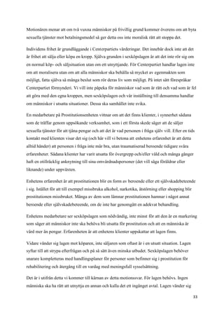 Motionären menar att om två vuxna människor på frivillig grund kommer överens om att byta
sexuella tjänster mot betalningsmedel så ger detta oss inte moralisk rätt att stoppa det.

Individens frihet är grundläggande i Centerpartiets värderingar. Det innebär dock inte att det
är frihet att sälja eller köpa en kropp. Själva grunden i sexköpslagen är att det inte rör sig om
en normal köp- och säljsituation utan om ett utnyttjande. För Centerpartiet handlar lagen inte
om att moralisera utan om att alla människor ska behålla så mycket av egenmakten som
möjligt, fatta själva så många beslut som rör deras liv som möjligt. På intet sätt förespråkar
Centerpartiet förmynderi. Vi vill inte påpeka för människor vad som är rätt och vad som är fel
att göra med den egna kroppen, men sexköpslagen och vår inställning till densamma handlar
om människor i utsatta situationer. Dessa ska samhället inte svika.

En medarbetare på Prostitutionsenheten vittnar om att det finns klienter, i synnerhet sådana
som de träffar genom uppsökande verksamhet, som i ett första skede säger att de säljer
sexuella tjänster för att tjäna pengar och att det är vad personen i fråga själv vill. Efter en tids
kontakt med klienten visar det sig (och här vill vi betona att enhetens erfarenhet är att detta
alltid händer) att personen i fråga inte mår bra, utan traumatiserad beroende tidigare svåra
erfarenheter. Sådana klienter har varit utsatta för övergrepp och/eller våld och många gånger
haft en otillräcklig anknytning till sina omvårdnadspersoner (det vill säga föräldrar eller
liknande) under uppväxten.

Enhetens erfarenhet är att prostitutionen blir en form av beroende eller ett självskadebeteende
i sig. Istället för att till exempel missbruka alkohol, narkotika, ätstörning eller shopping blir
prostitutionen missbruket. Många av dem som lämnar prostitutionen hamnar i något annat
beroende eller självskadebeteende, om de inte har genomgått en adekvat behandling.

Enhetens medarbetare ser sexköpslagen som nödvändig, inte minst för att den är en markering
som säger att människor inte ska behöva bli utsatta för prostitution och att en människa är
värd mer än pengar. Erfarenheten är att enhetens klienter uppskattar att lagen finns.

Vidare vänder sig lagen mot köparen, inte säljaren som oftast är i en utsatt situation. Lagen
syftar till att strypa efterfrågan och på så sätt även minska utbudet. Sexköpslagen behöver
snarare kompletteras med handlingsplaner för personer som befinner sig i prostitution för
rehabilitering och återgång till en vardag med meningsfull sysselsättning.

Det är i utifrån detta vi kommer till kärnan av detta motionssvar. För lagen behövs. Ingen
människa ska ha rätt att utnyttja en annan och kalla det ett ingånget avtal. Lagen vänder sig

                                                                                                    33
 