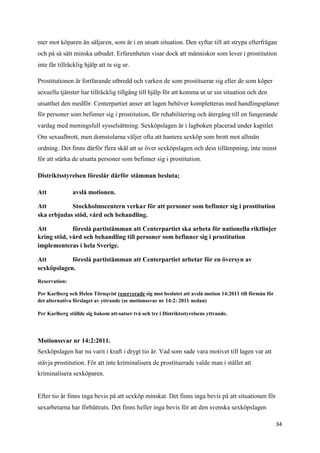 mer mot köparen än säljaren, som är i en utsatt situation. Den syftar till att strypa efterfrågan
och på så sätt minska utbudet. Erfarenheten visar dock att människor som lever i prostitution
inte får tillräcklig hjälp att ta sig ur.

Prostitutionen är fortfarande utbredd och varken de som prostituerar sig eller de som köper
sexuella tjänster har tillräcklig tillgång till hjälp för att komma ut ur sin situation och den
utsatthet den medför. Centerpartiet anser att lagen behöver kompletteras med handlingsplaner
för personer som befinner sig i prostitution, för rehabilitering och återgång till en fungerande
vardag med meningsfull sysselsättning. Sexköpslagen är i lagboken placerad under kapitlet
Om sexualbrott, men domstolarna väljer ofta att hantera sexköp som brott mot allmän
ordning. Det finns därför flera skäl att se över sexköpslagen och dess tillämpning, inte minst
för att stärka de utsatta personer som befinner sig i prostitution.

Distriktsstyrelsen föreslår därför stämman besluta;

Att            avslå motionen.

Att         Stockholmscentern verkar för att personer som befinner sig i prostitution
ska erbjudas stöd, vård och behandling.

Att          föreslå partistämman att Centerpartiet ska arbeta för nationella riktlinjer
kring stöd, vård och behandling till personer som befinner sig i prostitution
implementeras i hela Sverige.

Att         föreslå partistämman att Centerpartiet arbetar för en översyn av
sexköpslagen.

Reservation:

Per Karlberg och Helen Törnqvist reserverade sig mot beslutet att avslå motion 14:2011 till förmån för
det alternativa förslaget av yttrande (se motionssvar nr 14:2: 2011 nedan)

Per Karlberg ställde sig bakom att-satser två och tre i Distriktsstyrelsens yttrande.




Motionssvar nr 14:2:2011.
Sexköpslagen har nu varit i kraft i drygt tio år. Vad som sade vara motivet till lagen var att
stävja prostitution. För att inte kriminalisera de prostituerade valde man i stället att
kriminalisera sexköparen.


Efter tio år finns inga bevis på att sexköp minskat. Det finns inga bevis på att situationen för
sexarbetarna har förbättrats. Det finns heller inga bevis för att den svenska sexköpslagen

                                                                                                         34
 