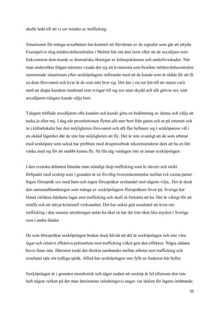 skulle leda till att vi ser mindre av trafficking.


Situationen för många sexarbetare har kommit att förvärrats av de signaler som går att uttyda.
Exempelvis slog mödravårdscentralen i Malmö här om året larm efter att de sexsäljare som
frekventerar dem kunde se dramatiska ökningar av könssjukdomar och underlivsskador. När
man undersökte frågan närmare visade det sig att kvinnorna som besökte mödravårdscentralen
summerade situationen efter sexköpslagens införande med att de kunde som är rädda för att få
en dom försvunnit och kvar är de som inte bryr sig. Det har i sin tur lett till att staten varit
med att skapa kundens marknad som tvingar till sig sex utan skydd och allt grövre sex som
sexsäljaren tidigare kunde välja bort.


Tidigare träffade sexsäljaren ofta kunden och kunde göra en bedömning av denna och välja att
tacka ja eller nej. I dag när prostitutionen flyttat allt mer bort från gatan och ut på internet och
in i källarlokaler har den möjligheten försvunnit och allt fler befinner sig i sexköparens väl i
en okänd lägenhet där de inte har möjligheten att fly. Det är inte ovanligt att de som arbetar
med sexköpare som också har problem med drogmissbruk rekommenderar dem att ha en lätt
väska med sig för att snabbt kunna fly. Så illa såg vardagen inte ut innan sexköpslagen.


I den svenska debatten blandar man ständigt ihop trafficking som är slaveri och strikt
förbjudet med sexköp som i grunden är en frivillig överenskommelse mellan två vuxna parter.
Ingen förespråk sex med barn och ingen förespråkar sexhandel mot någons vilja,. Det är dock
den sammanblandningen som många av sexköpslagens förespråkare lever på. Sverige har
bland världens hårdaste lagar mot trafficking och skall så fortsätta att ha. Det är viktigt för att
straffa och att stävja kriminell verksamhet. Det har också gett resultatet att även om
trafficking i den senaste utredningen antas ha ökat så har det inte ökat lika mycket i Sverige
som i andra länder.


De som förespråkar sexköpslagen brukar dock hävda att det är sexköpslagen och inte våra
lagar och relativt effektiva polisarbete mot trafficking vilket gett den effekten. Några sådana
bevis finns inte. Däremot torde det direkta sambandet mellan arbetet mot trafficking och
resultatet tala sitt tydliga språk. Alltså har sexköpslagen inte fyllt en funktion här heller.


Sexköpslagen är i grunden moralistisk och säger endast att sexköp är fel eftersom den inte
haft någon verkan på det man åtminstone inledningsvis angav var skälen för lagens inrättande.

                                                                                                   35
 
