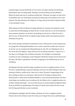I grunden ligger synen på framförallt sex hos kvinnor som något smutsigt och skambelagt.
Horkomplexet talar sitt tydliga språk. Samtidigt visar den forskning som har påbörjats i
Malmö att antalet män som är sexarbetare kraftigt ökat. I Danmark som ligger oss nära och är
ett jämförbart land visar forskningen att på nätet och bland unga är den männen som är i klar
majoritet. Om detta diskuteras det väldigt lite i Sverige eftersom det skulle komplicera bilden
av den utnyttjade kvinnan.


Sällan diskuteras heller det faktum att många människor är ensamma och många har ser det
sin enda chans till könsumgänge att betala för det. Svenska staten har nu valt att kriminalisera
dessa ensamma människor och det finns all anledning att anta att de av rädsla för att få en
dom över sig var bland de första att respektera lagen medan mindre samvetsgranna personer
fortfarande inte gör det.


Men så klart utnyttjas framförallt missbrukande kvinnor. Diskussionen om den lyckliga horan
är ett grepp från sexköpslagsförespråkarna som i samma sekund de använder det visar på att
de inte har vare sig vetenskap eller faktaunderlag på sin sida. Det vore lögnaktigt att inte se
det. De har dock inte hjälpts av lagen eftersom de är de enda prostituerade vi i dag ser om vi
inte söker oss till bloggar eller sexarbetares hemsidor. För att hjälpa en missbrukande
sexarbetare är dock sexköpslagen en återvändsgränd. Missbruket minskar inte det minsta med
den lagen. Där behövs uppsökande verksamhet, drogprogram och rehabilitering och inte en
sexköpslag.


Sexköpslagen försvårar också för många sexarbetare att ta del av trygghetssystemen. För att
få ta del av sjukförsäkringar, pensionsavsättningar med mera som andra företagare måste man
naturligtvis bokföra, anmäla sig för f-skatt och så vidare. På grund av kopplerilagen är det
dock omöjligt att anlita en revisionsbyrå, vilket har lett till att många sexarbetare blivit
skönstaxerade av skatteverket och därmed drabbats av stora ekonomiska bekymmer. Det finns
också många som motsätter sig att sexarbetare alls ska tillåtas ta del av trygghetssystemen om
de följer samtliga skatteregler - trots att de bara kan ges en mycket begränsad tillgång till detta
då de per definition är egenföretagare. Det skapar en mycket utsatt situation för den som på
helt frivillig grund försörjer sig som sexarbetare.


[Sexköpslagen omöjliggör också för många sexarbetare att ta del av trygghetssystemen.
Eftersom de inte får att betala in skatt för ett köp som är illegalt får man inte sjukförsäkringar,

                                                                                                  36
 