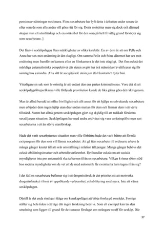 pensionsavsättningar med mera. Flera sexarbetare har lyft detta i debatten under senare år
efter som de som alla andra vill göra rätt för sig. Detta motsätter man sig dock och därmed
skapar man ett utanförskap och en osäkerhet för den som på helt frivillig grund försörjer sig
som sexarbetare. ]


Det finns i sexköpslagen flera märkligheter av olika karaktär. En av dem är att om Pelle och
Anna har sex mot ersättning är det olagligt. Om samma Pelle och Stina däremot har sex mot
ersättning men framför en kamera eller en filmkamera är det inte olagligt. Det finn också det
märkliga paternalistiska perspektivet där staten avgör hur två människor kvalificerar sig för
samlag hos varandra. Alla sätt är accepterade utom just ifall kontanter byter han.


Ytterligare en sak som är orimlig är att endast den ena parten kriminaliseras. Vore det så att
sexköpslagsförepsråkarna ville förbjuda prostitution kunde de lika gärna göra det rakt igenom.


Man är alltså beredd att offra frivillighet och allt annat för att hjälpa missbrukande sexarbetare
men erbjuder dem ingen hjälp utan drar undan mattan för dem och lämnar dem i ett värre
tillstånd. Staten har alltså genom sexköpslagen gjort sig skyldig till att radikalt försämra
sexsäljarens situation. Sexköpslagen har med andra ord visat sig vara verkningslöst men satt
sexarbetarna i ett än större utanförskap.


Hade det varit sexarbetarnas situation man ville förbättra hade det varit bättre att föreslå
exitprogram för den som vill lämna sexarbetet. Att gå från sexarbete till ordinarie arbete är
många gånger knutet till att svår omställning i relation till pengar. Många gånger behövs det
också utbildningsinsatser och arbetslivserfarenhet. Det handlar också om att sociala
myndigheter inte per automatisk ska ta barnen ifrån en sexarbetare. Vilken kvinna söker stöd
hos sociala myndigheter om de vet att de med automatik får eventuella barn tagna ifrån sig?


I det fall en sexarbetare befinner sig i ett drogmissbruk är det prioritet ett att motverka
drogmissbruket i form av uppsökande verksamhet, rehabilitering med mera. Inte att värna
sexköpslagen.


Därtill är det enda rimliga i fråga om kunskapsläget att börja forska på området. Sverige
ställer sig hela tiden i ett läge där ingen forskning bedrivs. Som ett exempel kan tas den
utredning som ligger till grund för det senaste förslaget om strängare straff för sexköp. Där

                                                                                                 37
 