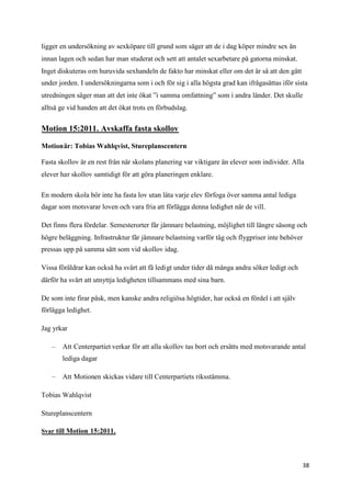ligger en undersökning av sexköpare till grund som säger att de i dag köper mindre sex än
innan lagen och sedan har man studerat och sett att antalet sexarbetare på gatorna minskat.
Inget diskuteras om huruvida sexhandeln de fakto har minskat eller om det är så att den gått
under jorden. I undersökningarna som i och för sig i alla högsta grad kan ifrågasättas iför sista
utredningen säger man att det inte ökat ”i samma omfattning” som i andra länder. Det skulle
alltså ge vid handen att det ökat trots en förbudslag.


Motion 15:2011. Avskaffa fasta skollov

Motionär: Tobias Wahlqvist, Stureplanscentern

Fasta skollov är en rest från när skolans planering var viktigare än elever som individer. Alla
elever har skollov samtidigt för att göra planeringen enklare.

En modern skola bör inte ha fasta lov utan låta varje elev förfoga över samma antal lediga
dagar som motsvarar loven och vara fria att förlägga denna ledighet när de vill.

Det finns flera fördelar. Semesterorter får jämnare belastning, möjlighet till längre säsong och
högre beläggning. Infrastruktur får jämnare belastning varför tåg och flygpriser inte behöver
pressas upp på samma sätt som vid skollov idag.

Vissa föräldrar kan också ha svårt att få ledigt under tider då många andra söker ledigt och
därför ha svårt att utnyttja ledigheten tillsammans med sina barn.

De som inte firar påsk, men kanske andra religiösa högtider, har också en fördel i att själv
förlägga ledighet.

Jag yrkar

   –   Att Centerpartiet verkar för att alla skollov tas bort och ersätts med motsvarande antal
       lediga dagar

   –   Att Motionen skickas vidare till Centerpartiets riksstämma.

Tobias Wahlqvist

Stureplanscentern

Svar till Motion 15:2011.




                                                                                               38
 