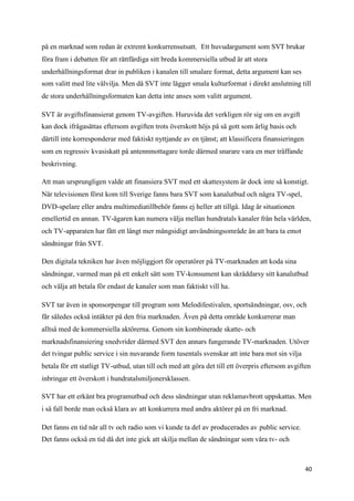 på en marknad som redan är extremt konkurrensutsatt. Ett huvudargument som SVT brukar
föra fram i debatten för att rättfärdiga sitt breda kommersiella utbud är att stora
underhållningsformat drar in publiken i kanalen till smalare format, detta argument kan ses
som valitt med lite välvilja. Men då SVT inte lägger smala kulturformat i direkt anslutning till
de stora underhållningsformaten kan detta inte anses som valitt argument.

SVT är avgiftsfinansierat genom TV-avgiften. Huruvida det verkligen rör sig om en avgift
kan dock ifrågasättas eftersom avgiften trots överskott höjs på så gott som årlig basis och
därtill inte korresponderar med faktiskt nyttjande av en tjänst; att klassificera finansieringen
som en regressiv kvasiskatt på antennmottagare torde därmed snarare vara en mer träffande
beskrivning.

Att man ursprungligen valde att finansiera SVT med ett skattesystem är dock inte så konstigt.
När televisionen först kom till Sverige fanns bara SVT som kanalutbud och några TV-spel,
DVD-spelare eller andra multimediatillbehör fanns ej heller att tillgå. Idag är situationen
emellertid en annan. TV-ägaren kan numera välja mellan hundratals kanaler från hela världen,
och TV-apparaten har fått ett långt mer mångsidigt användningsområde än att bara ta emot
sändningar från SVT.

Den digitala tekniken har även möjliggjort för operatörer på TV-marknaden att koda sina
sändningar, varmed man på ett enkelt sätt som TV-konsument kan skräddarsy sitt kanalutbud
och välja att betala för endast de kanaler som man faktiskt vill ha.

SVT tar även in sponsorpengar till program som Melodifestivalen, sportsändningar, osv, och
får således också intäkter på den fria marknaden. Även på detta område konkurrerar man
alltså med de kommersiella aktörerna. Genom sin kombinerade skatte- och
marknadsfinansiering snedvrider därmed SVT den annars fungerande TV-marknaden. Utöver
det tvingar public service i sin nuvarande form tusentals svenskar att inte bara mot sin vilja
betala för ett statligt TV-utbud, utan till och med att göra det till ett överpris eftersom avgiften
inbringar ett överskott i hundratalsmiljonersklassen.

SVT har ett erkänt bra programutbud och dess sändningar utan reklamavbrott uppskattas. Men
i så fall borde man också klara av att konkurrera med andra aktörer på en fri marknad.

Det fanns en tid när all tv och radio som vi kunde ta del av producerades av public service.
Det fanns också en tid då det inte gick att skilja mellan de sändningar som våra tv- och



                                                                                                   40
 