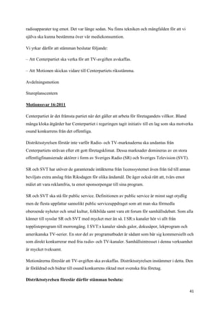 radioapparater tog emot. Det var länge sedan. Nu finns tekniken och mångfalden för att vi
själva ska kunna bestämma över vår mediekonsumtion.

Vi yrkar därför att stämman beslutar följande:

– Att Centerpartiet ska verka för att TV-avgiften avskaffas.

– Att Motionen skickas vidare till Centerpartiets riksstämma.

Avdelningsmotion

Stureplanscentern

Motionssvar 16:2011

Centerpartiet är det främsta partiet när det gäller att arbeta för företagandets villkor. Bland
många kloka åtgärder har Centerpartiet i regeringen tagit initiativ till en lag som ska motverka
osund konkurrens från det offentliga.

Distriktsstyrelsen förstår inte varför Radio- och TV-marknaderna ska undantas från
Centerpartiets strävan efter ett gott företagsklimat. Dessa marknader domineras av en stora
offentligfinansierade aktörer i form av Sveriges Radio (SR) och Sveriges Television (SVT).

SR och SVT har utöver de garanterade intäkterna från licenssystemet även från tid till annan
beviljats extra anslag från Riksdagen för olika ändamål. De äger också rätt att, tvärs emot
målet att vara reklamfria, ta emot sponsorpengar till sina program.

SR och SVT ska stå för public service. Definitionen av public service är minst sagt otydlig
men de flesta uppfattar sannolikt public serviceuppdraget som att man ska förmedla
oberoende nyheter och smal kultur, folkbilda samt vara ett forum för samhällsdebatt. Som alla
känner till sysslar SR och SVT med mycket mer än så. I SR:s kanaler hör vi allt från
topplisteprogram till morrongäng. I SVT:s kanaler sänds galor, dokusåpor, lekprogram och
amerikanska TV-serier. En stor del av programutbudet är sådant som bär sig kommersiellt och
som direkt konkurrerar med fria radio- och TV-kanaler. Samhällsintresset i denna verksamhet
är mycket tveksamt.

Motionärerna föreslår att TV-avgiften ska avskaffas. Distriktsstyrelsen instämmer i detta. Den
är föråldrad och bidrar till osund konkurrens riktad mot svenska fria företag.

Distriktsstyrelsen föreslår därför stämman besluta:

                                                                                                  41
 