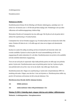 Avdelningsmotion

Stureplanscentern




Motionssvar 20:2011

Stockholmcentern brinner för de frihetliga och liberala värderingarna, samtidigt som vi är
stolta över vår historia som vi vill förvalta på bästa möjliga sätt. Förändringar och nya idéer
välkomnas och medlemsengagemang värderas högt.

Motionären föreslår att Centerpartiet inte ska ställa upp i fler Kyrkoval och att partiet aktivt
arbetar för avpolitisering av Svenska Kyrkan.

Centerpartiet har valt att fortsätta engagera sig i Svenska kyrkan trots att denna har skilts från
staten. Orsaken till detta är att vi vill ställa upp och värna om en öppen och demokratisk
folkkyrka.

Kyrkan är en plats för andlig utveckling och har ett kulturellt och historiskt värde i det
svenska samhället. Kyrkan är också en plats för social sammanhållning och för civilt
engagemang för andra människors liv och öden. Stockholmcentern tror på det civila samhället
och den enskilda människans engagemang.

Trots att stat och kyrka är separerade väljer ändå politiska partier att ställa upp som politiska
partier i kyrkovalet. Stockholmcentern anser att politiska partier inte har i kyrkan att göra,
men politiskt aktiva är ju fria i sina val om de skulle vilja ställa upp i Kyrkovalen.

Stockholmscentern drev frågan om avpolitisering av kyrkovalet vid partistämman 2009. En
utredning utlovades i frågan, men den har vi inte sett skymten av. Distriktsstyrelsen ställer sig
positivt till motionen och kommer att driva den på stämman i Åre.

Distriktsstyrelsen föreslår därför stämman besluta:

Att           bifalla motionen

Att           sända motionen vidare till partistämman i Åre


Motion 21:2011. Enhetlig skatt- skapar rättvisa och räddar välfärdsstaten
Motionär: Avdelningsmotion - Stureplanscentern


                                                                                                   48
 