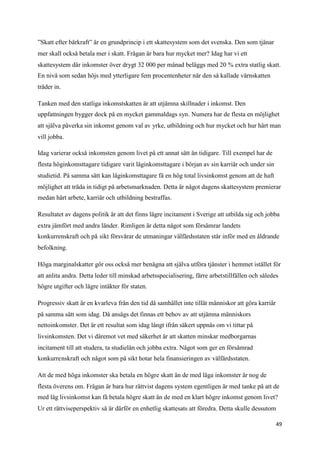 ”Skatt efter bärkraft” är en grundprincip i ett skattesystem som det svenska. Den som tjänar
mer skall också betala mer i skatt. Frågan är bara hur mycket mer? Idag har vi ett
skattesystem där inkomster över drygt 32 000 per månad beläggs med 20 % extra statlig skatt.
En nivå som sedan höjs med ytterligare fem procentenheter när den så kallade värnskatten
träder in.

Tanken med den statliga inkomstskatten är att utjämna skillnader i inkomst. Den
uppfattningen bygger dock på en mycket gammaldags syn. Numera har de flesta en möjlighet
att själva påverka sin inkomst genom val av yrke, utbildning och hur mycket och hur hårt man
vill jobba.

Idag varierar också inkomsten genom livet på ett annat sätt än tidigare. Till exempel har de
flesta höginkomsttagare tidigare varit låginkomsttagare i början av sin karriär och under sin
studietid. På samma sätt kan låginkomsttagare få en hög total livsinkomst genom att de haft
möjlighet att träda in tidigt på arbetsmarknaden. Detta är något dagens skattesystem premierar
medan hårt arbete, karriär och utbildning bestraffas.

Resultatet av dagens politik är att det finns lägre incitament i Sverige att utbilda sig och jobba
extra jämfört med andra länder. Rimligen är detta något som försämrar landets
konkurrenskraft och på sikt försvårar de utmaningar välfärdsstaten står inför med en åldrande
befolkning.

Höga marginalskatter gör oss också mer benägna att själva utföra tjänster i hemmet istället för
att anlita andra. Detta leder till minskad arbetsspecialisering, färre arbetstillfällen och således
högre utgifter och lägre intäkter för staten.

Progressiv skatt är en kvarleva från den tid då samhället inte tillät människor att göra karriär
på samma sätt som idag. Då ansågs det finnas ett behov av att utjämna människors
nettoinkomster. Det är ett resultat som idag långt ifrån säkert uppnås om vi tittar på
livsinkomsten. Det vi däremot vet med säkerhet är att skatten minskar medborgarnas
incitament till att studera, ta studielån och jobba extra. Något som ger en försämrad
konkurrenskraft och något som på sikt hotar hela finansieringen av välfärdsstaten.

Att de med höga inkomster ska betala en högre skatt än de med låga inkomster är nog de
flesta överens om. Frågan är bara hur rättvist dagens system egentligen är med tanke på att de
med låg livsinkomst kan få betala högre skatt än de med en klart högre inkomst genom livet?
Ur ett rättviseperspektiv så är därför en enhetlig skattesats att föredra. Detta skulle dessutom

                                                                                                   49
 