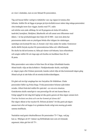 en vinst i slutändan, men en stor lättnad för pensionären.


Tåg och bussar håller vanligtvis tidtabeller vare sig vägnar är tomma eller
fullsatta. Istället för att lägga ut pengar på dyra kollektivresor måste idag många pensionärer
sitta instängda inom fyra väggar, kanske med TV, radio
och telefon som enda sällskap, for att få pengarna att räcka till medicin,
tandvård, hemtjänst, färdtjänst, läkarbesök och allt annat som tillkommer med
åldern. 1 år har prisbasbeloppet åter höjts till 42 800:– men trots detta har
pensionerna sänkts som en ytterligare börda efter tidigare års sänkningar,
samtidigt som kostnad för mat, el, bostad o dyl. höjs undan for undan. Gratisresor
skulle därför betyda mycket för pensionärernas hälsa och välbefinnande.
De skulle ha råd att komma ut, hälsa på vänner och bekanta, byta erfarenheter
och umgås istället för att ringa upp och besöka sin husläkare bara för att
få prata.


Rika pensionärer som måste ta bilen bara för att köpa Aftonbladet kanske
ibland skulle välja att åka kollektivt. Färdtjänstkunder skulle, med hjälp
av någon yngre eller friskare pensionär, kanske också välja att åka kommunalt någon gång
ibland och på så sätt bidra till att minska koldioxidutsläppen.


Ett glatt och trevligt umgänge har stor betydelse för folkhälsan. Glada
pensionärer håller sig friska länge. Friska pensionärer belastar sjukvården
mindre. Alltså friskvård istället för sjukvård - en win-win situation.
Gratiskorten skulle naturligtvis vara personliga för att inte kunna lånas ut.
Enligt uppgift är det idag helt lagligt att åka gratis genom att låna någon annans kort.
Vem har beslutat om detta och vem har kommit på denna ide?
Har någon räknat ut hur mycket SL förlorar på detta? Att åka gratis på någon
annans kort eller att hoppa över grindarna borde enligt min mening gå under
samma straffskala.


Nackdelar med gratis lokaltrafikresor för pensionärer 75+? Inga, vad jag
kan se. Möjligen att 65+ känner sig förfördelade men som ett tröstande
argument; tiden går fort till 75+.


                                                                                                  52
 