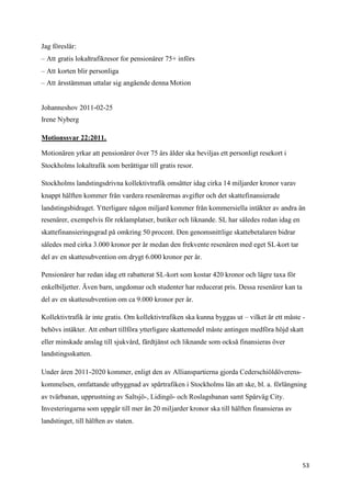 Jag föreslår:
– Att gratis lokaltrafikresor for pensionärer 75+ införs
– Att korten blir personliga
– Att årsstämman uttalar sig angående denna Motion


Johanneshov 2011-02-25
Irene Nyberg

Motionssvar 22:2011.

Motionären yrkar att pensionärer över 75 års ålder ska beviljas ett personligt resekort i
Stockholms lokaltrafik som berättigar till gratis resor.

Stockholms landstingsdrivna kollektivtrafik omsätter idag cirka 14 miljarder kronor varav
knappt hälften kommer från vardera resenärernas avgifter och det skattefinansierade
landstingsbidraget. Ytterligare någon miljard kommer från kommersiella intäkter av andra än
resenärer, exempelvis för reklamplatser, butiker och liknande. SL har således redan idag en
skattefinansieringsgrad på omkring 50 procent. Den genomsnittlige skattebetalaren bidrar
således med cirka 3.000 kronor per år medan den frekvente resenären med eget SL-kort tar
del av en skattesubvention om drygt 6.000 kronor per år.

Pensionärer har redan idag ett rabatterat SL-kort som kostar 420 kronor och lägre taxa för
enkelbiljetter. Även barn, ungdomar och studenter har reducerat pris. Dessa resenärer kan ta
del av en skattesubvention om ca 9.000 kronor per år.

Kollektivtrafik är inte gratis. Om kollektivtrafiken ska kunna byggas ut – vilket är ett måste -
behövs intäkter. Att enbart tillföra ytterligare skattemedel måste antingen medföra höjd skatt
eller minskade anslag till sjukvård, färdtjänst och liknande som också finansieras över
landstingsskatten.

Under åren 2011-2020 kommer, enligt den av Allianspartierna gjorda Cederschiöldöverens-
kommelsen, omfattande utbyggnad av spårtrafiken i Stockholms län att ske, bl. a. förlängning
av tvärbanan, upprustning av Saltsjö-, Lidingö- och Roslagsbanan samt Spårväg City.
Investeringarna som uppgår till mer än 20 miljarder kronor ska till hälften finansieras av
landstinget, till hälften av staten.




                                                                                               53
 