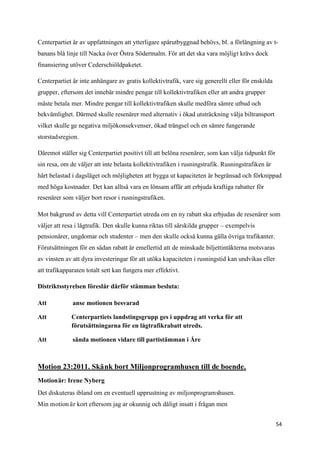 Centerpartiet är av uppfattningen att ytterligare spårutbyggnad behövs, bl. a förlängning av t-
banans blå linje till Nacka över Östra Södermalm. För att det ska vara möjligt krävs dock
finansiering utöver Cederschiöldpaketet.

Centerpartiet är inte anhängare av gratis kollektivtrafik, vare sig generellt eller för enskilda
grupper, eftersom det innebär mindre pengar till kollektivtrafiken eller att andra grupper
måste betala mer. Mindre pengar till kollektivtrafiken skulle medföra sämre utbud och
bekvämlighet. Därmed skulle resenärer med alternativ i ökad utsträckning välja biltransport
vilket skulle ge negativa miljökonsekvenser, ökad trängsel och en sämre fungerande
storstadsregion.

Däremot ställer sig Centerpartiet positivt till att belöna resenärer, som kan välja tidpunkt för
sin resa, om de väljer att inte belasta kollektivtrafiken i rusningstrafik. Rusningstrafiken är
hårt belastad i dagsläget och möjligheten att bygga ut kapaciteten är begränsad och förknippad
med höga kostnader. Det kan alltså vara en lönsam affär att erbjuda kraftiga rabatter för
resenärer som väljer bort resor i rusningstrafiken.

Mot bakgrund av detta vill Centerpartiet utreda om en ny rabatt ska erbjudas de resenärer som
väljer att resa i lågtrafik. Den skulle kunna riktas till särskilda grupper – exempelvis
pensionärer, ungdomar och studenter – men den skulle också kunna gälla övriga trafikanter.
Förutsättningen för en sådan rabatt är emellertid att de minskade biljettintäkterna motsvaras
av vinsten av att dyra investeringar för att utöka kapaciteten i rusningstid kan undvikas eller
att trafikapparaten totalt sett kan fungera mer effektivt.

Distriktsstyrelsen föreslår därför stämman besluta:

Att           anse motionen besvarad

Att          Centerpartiets landstingsgrupp ges i uppdrag att verka för att
             förutsättningarna för en lågtrafikrabatt utreds.

Att           sända motionen vidare till partistämman i Åre



Motion 23:2011. Skänk bort Miljonprogramhusen till de boende.
Motionär: Irene Nyberg
Det diskuteras ibland om en eventuell upprustning av miljonprogramshusen.
Min motion är kort eftersom jag ar okunnig och dåligt insatt i frågan men


                                                                                                   54
 