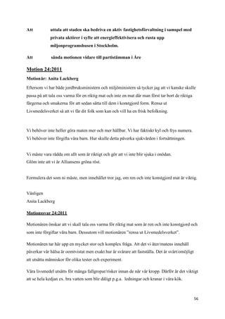 Att          uttala att staden ska bedriva en aktiv fastighetsförvaltning i samspel med
             privata aktörer i syfte att energieffektivisera och rusta upp
             miljonprogramshusen i Stockholm.

Att           sända motionen vidare till partistämman i Åre

Motion 24:2011
Motionär: Anita Lackberg

Eftersom vi har både jordbruksministern och miljöministern så tycker jag att vi kanske skulle
passa på att tala oss varma för en riktig mat och inte en mat där man först tar bort de riktiga
färgerna och smakerna för att sedan sätta till dem i konstgjord form. Rensa ut
Livsmedelsverket så att vi får dit folk som kan och vill ha en frisk befolkning.



Vi behöver inte heller göra maten mer och mer hållbar. Vi har faktiskt kyl och frys numera.
Vi behöver inte förgifta våra barn. Hur skulle detta påverka sjukvården i fortsättningen.


Vi måste vara rädda om allt som är riktigt och gör att vi inte blir sjuka i onödan.
Glöm inte att vi är Alliansens gröna röst.


Formulera det som ni måste, men innehållet tror jag, om ren och inte konstgjord mat är viktig.


Vänligen
Anita Lackberg

Motionssvar 24:2011

Motionären önskar att vi skall tala oss varma för riktig mat som är ren och inte konstgjord och
som inte förgiftar våra barn. Dessutom vill motionären ”rensa ut Livsmedelsverket”.

Motionären tar här upp en mycket stor och komplex fråga. Att det vi äter/matens innehåll
påverkar vår hälsa är oomtvistat men exakt hur är svårare att fastställa. Det är svårt/omöjligt
att utsätta människor för olika tester och experiment.

Våra livsmedel utsätts för många fallgropar/risker innan de når vår kropp. Därför är det viktigt
att se hela kedjan ex. bra vatten som blir dåligt p.g.a. ledningar och kranar i våra kök.



                                                                                                  56
 