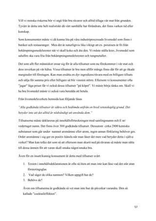 Vill vi minska riskerna bör vi utgå från bra råvaror och alltid tillaga vår mat från grunden.
Tyvärr är detta inte helt realistiskt då vårt samhälle har förändrats, det finns varken tid eller
kunskap.

Som konsumenter måste vi då kunna lita på våra industriprocessade livsmedel som finns i
butiker och restauranger. Men det är naturligtvis lika viktigt att ex. potatisen är fri från
bekämpningsmedelsrester när vi skall koka och äta den. Vi måste ställa krav, livsmedel som
saluförs ska vara fria från bekämpningsmedelsrester och tungmetaller.

Det som allt fler människor oroar sig för är alla tillsatser som nu förekommer i vår mat och
dess inverkan på vår hälsa. Vissa tillsatser är bra men allför många finns där för att ge ökade
marginaler till företagen. Kan man ersätta en dyr ingrediens/råvara med en billigare tillsats
och sälja för samma pris eller billigare så blir vinsten större. Eftersom vi konsumenter ofta
”jagar” låga priser får vi också dessa tillsatser ”på köpet”. Vi måste börja tänka om. Skall vi
ha bra livsmedel måste vi också vara beredda att betala.

Från livsmedelsverkets hemsida kan följande läsas

”Alla godkända tillsatser är säkra och bedömda utifrån en bred vetenskaplig grund. Det
betyder inte att det alltid är nödvändigt att använda dem.”

Tillsatserna måste deklareras på innehållsförteckningen med samlingsnamn och E nr/
vedertaget namn. Det finns över 300 godkända tillsatser. Dessutom cirka 2800 kemiska
substanser som går under namnet aromämne eller arom, ingen annan förklaring behöver ges.
Ordet aromämne i sig ger en positiv känsla när man läser det men vad betyder detta i själva
verket? Man kan tolka det som så att eftersom man skurit ned på råvaran så måste man sätta
till dessa ämnen för att varan skall smaka något/smaka bra.

Även för en insatt/kunnig konsument är detta med tillsatser svårt.

   1. Texten i innehållsdeklarationen är ofta så liten att man inte kan läsa vad det står utan
        förstoringsglas
   2.   Vad säger de olika namnen? Vilken uppgift har de?
   3. Behövs de?

   Även om tillsatserna är godkända så vet man inte hur de påverkar varandra. Den så
   kallade ”cocktaileffekten”.



                                                                                                    57
 
