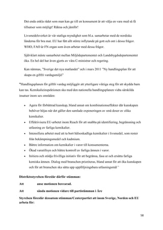 Det enda enkla rådet som man kan ge till en konsument är att välja en vara med så få
      tillsatser som möjligt! Räkna och jämför!

      Livsmedelsverket är vår statliga myndighet som bl.a. samarbetar med de nordiska
      länderna för bra mat. EU har fått allt större inflytande på gott och ont i dessa frågor.
      WHO, FAO är FN organ som även arbetar med dessa frågor.

      Självklart måste samarbetet mellan Miljödepartementet och Landsbygdsdepartementet
      öka. En hel del har även gjorts av våra C-ministrar och regering.

      Kan nämnas, ”Sverige det nya matlandet” och i mars 2011 ”Ny handlingsplan för att
      skapa en giftfri vardagsmiljö”

”Handlingsplanen för giftfri vardag möjliggör att ytterligare viktiga steg för att skydda barn
kan tas. Kemikalieinspektionen ska med den nationella handlingsplanen vidta särskilda
insatser inom sex områden:

         Agera för förbättrad kunskap, bland annat om kombinationseffekter där kunskapen
          behöver höjas när det gäller den samlade exponeringen av små doser av olika
          kemikalier.
         Effektivisera EU-arbetet inom Reach för att snabba på identifiering, begränsning och
          utfasning av farliga kemikalier.
         Intensifiera arbetet med att ta bort hälsoskadliga kemikalier i livsmedel, som rester
          från bekämpningsmedel och kadmium.
         Bättre information om kemikalier i varor till konsumenterna.
         Ökad varutillsyn och bättre kontroll av farliga ämnen i varor.
         Initiera och stödja frivilliga initiativ för att begränsa, fasa ut och ersätta farliga
          kemiska ämnen. Dialog med branschen prioriteras, bland annat för att öka kunskapen
          och för att branschen ska sätta upp uppföljningsbara utfasningsmål”

Distriktsstyrelsen föreslår därför stämman:

Att             anse motionen besvarad.

Att             sända motionen vidare till partistämman i Åre

Styrelsen föreslår dessutom stämman/Centerpartiet att inom Sverige, Norden och EU
arbeta för:


                                                                                                   58
 