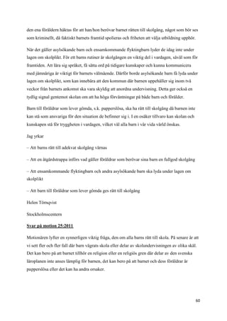 den ena föräldern häktas för att han/hon berövar barnet rätten till skolgång, något som bör ses
som kriminellt, då faktiskt barnets framtid spolieras och friheten att välja utbildning upphör.

När det gäller asylsökande barn och ensamkommande flyktingbarn lyder de idag inte under
lagen om skolplikt. För ett barns rutiner är skolgången en viktig del i vardagen, såväl som för
framtiden. Att lära sig språket, få sätta ord på tidigare kunskaper och kunna kommunicera
med jämnåriga är viktigt för barnets välmående. Därför borde asylsökande barn få lyda under
lagen om skolplikt, som kan innebära att den kommun där barnen uppehåller sig inom två
veckor från barnets ankomst ska vara skyldig att anordna undervisning. Detta ger också en
tydlig signal gentemot skolan om att ha höga förväntningar på både barn och förälder.

Barn till föräldrar som lever gömda, s.k. papperslösa, ska ha rätt till skolgång då barnen inte
kan stå som ansvariga för den situation de befinner sig i. I en osäker tillvaro kan skolan och
kunskapen stå för tryggheten i vardagen, vilket väl alla barn i vår vida värld önskas.

Jag yrkar

– Att barns rätt till adekvat skolgång värnas

– Att en åtgärdstrappa införs vad gäller föräldrar som berövar sina barn en fullgod skolgång

– Att ensamkommande flyktingbarn och andra asylsökande barn ska lyda under lagen om
skolplikt

– Att barn till föräldrar som lever gömda ges rätt till skolgång

Helen Törnqvist

Stockholmscentern

Svar på motion 25:2011

Motionären lyfter en synnerligen viktig fråga, den om alla barns rätt till skola. På senare år att
vi sett fler och fler fall där barn vägrats skola eller delar av skolundervisningen av olika skäl.
Det kan bero på att barnet tillhör en religion eller en religiös gren där delar av den svenska
läroplanen inte anses lämplig för barnen, det kan bero på att barnet och dess föräldrar är
papperslösa eller det kan ha andra orsaker.




                                                                                                  60
 