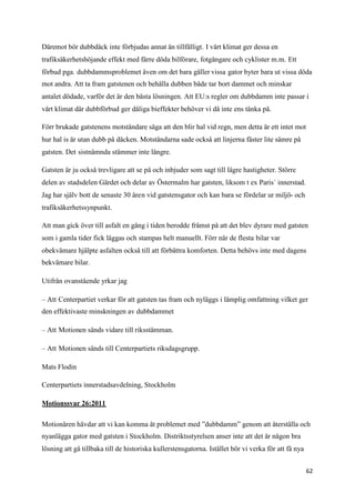 Däremot bör dubbdäck inte förbjudas annat än tillfälligt. I vårt klimat ger dessa en
trafiksäkerhetshöjande effekt med färre döda bilförare, fotgängare och cyklister m.m. Ett
förbud pga. dubbdammsproblemet även om det bara gäller vissa gator byter bara ut vissa döda
mot andra. Att ta fram gatstenen och behålla dubben både tar bort dammet och minskar
antalet dödade, varför det är den bästa lösningen. Att EU:s regler om dubbdamm inte passar i
vårt klimat där dubbförbud ger dåliga bieffekter behöver vi då inte ens tänka på.

Förr brukade gatstenens motståndare säga att den blir hal vid regn, men detta är ett intet mot
hur hal is är utan dubb på däcken. Motståndarna sade också att linjerna fäster lite sämre på
gatsten. Det sistnämnda stämmer inte längre.

Gatsten är ju också trevligare att se på och inbjuder som sagt till lägre hastigheter. Större
delen av stadsdelen Gärdet och delar av Östermalm har gatsten, liksom t ex Paris´ innerstad.
Jag har själv bott de senaste 30 åren vid gatstensgator och kan bara se fördelar ur miljö- och
trafiksäkerhetssynpunkt.

Att man gick över till asfalt en gång i tiden berodde främst på att det blev dyrare med gatsten
som i gamla tider fick läggas och stampas helt manuellt. Förr när de flesta bilar var
obekvämare hjälpte asfalten också till att förbättra komforten. Detta behövs inte med dagens
bekvämare bilar.

Utifrån ovanstående yrkar jag

– Att Centerpartiet verkar för att gatsten tas fram och nyläggs i lämplig omfattning vilket ger
den effektivaste minskningen av dubbdammet

– Att Motionen sänds vidare till riksstämman.

– Att Motionen sänds till Centerpartiets riksdagsgrupp.

Mats Flodin

Centerpartiets innerstadsavdelning, Stockholm

Motionssvar 26:2011

Motionären hävdar att vi kan komma åt problemet med ”dubbdamm” genom att återställa och
nyanlägga gator med gatsten i Stockholm. Distriktsstyrelsen anser inte att det är någon bra
lösning att gå tillbaka till de historiska kullerstensgatorna. Istället bör vi verka för att få nya


                                                                                                      62
 