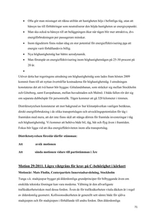  Ofta gör man misstaget att räkna utifrån att hastigheten höjs i befintliga tåg, utan att
          hänsyn tas till förbättringar som neutraliserar den höjda hastigheten ur energisynpunkt.
       Man ska också ta hänsyn till att beläggningen ökar när tågen blir mer attraktiva, dvs
          energiförbrukningen per passagerare minskar.
       Inom tågsektorn finns redan idag en stor potential för energieffektivisering pga att
          energin varit förhållandevis billig.
       Nya höghastighetståg har bättre aerodynamik.
       Man förutspår en energieffektivisering inom höghastighetstågen på 25-30 procent på
          20 år.
      
Utöver detta har regeringens utredning om höghastighetståg som lades fram hösten 2009
kommit fram till att nyttan överträffar kostnaderna för höghastighetståg. I utredningen
konstateras det att två banor bör byggas: Götalandsbanan, som sträcker sig mellan Stockholm
och Göteborg, samt Europabanan, mellan huvudstaden och Malmö. I båda fallen rör det sig
om separata dubbelspår för persontrafik. Tågen kommer att gå 320 kilometer i timmen.

Distriktsstyrelsen konstaterar att mot bakgrund av hur klimatpåverkan vanligen beräknas,
direkt energiförbrukning i de olika transportslagen och utvecklingspotentialen för tåg i
framtiden med mera, att det inte finns skäl att stänga dörren för framtida investeringar i tåg
och höghastighetståg. Vi kommer att behöva både bil, tåg, båt och flyg även i framtiden.
Fokus bör ligga vid att öka energieffektiviteten inom alla transportslag.

Distriktsstyrelsen föreslår därför stämman:

Att                avslå motionen

Att            sända motionen vidare till partistämman i Åre



Motion 29:2011. Lägre viktgräns för krav på C-behörighet i körkort
Motionär: Mats Flodin, Centerpartiets Innerstadsavdelning, Stockholm

Tunga s.k. stadsjeepar bygger på ålderdomliga grundprinciper för bilbyggande även om
enskilda tekniska lösningar kan vara moderna. Vältning är den allvarligaste
trafiksäkerhetsrisken med dessa fordon. Även de för trafiksäkerheten vitala däcken är i regel
av ålderdomlig geometri. Kollisionssäkerheten är generellt sett sämre både för själva
stadsjeepen och för stadsjeepen i förhållande till andra fordon. Den ålderdomliga

                                                                                                   71
 