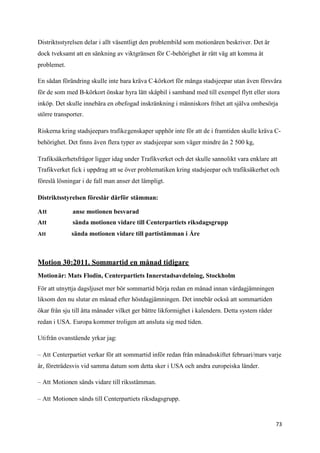 Distriktsstyrelsen delar i allt väsentligt den problembild som motionären beskriver. Det är
dock tveksamt att en sänkning av viktgränsen för C-behörighet är rätt väg att komma åt
problemet.

En sådan förändring skulle inte bara kräva C-körkort för många stadsjeepar utan även försvåra
för de som med B-körkort önskar hyra lätt skåpbil i samband med till exempel flytt eller stora
inköp. Det skulle innebära en obefogad inskränkning i människors frihet att själva ombesörja
större transporter.

Riskerna kring stadsjeepars trafikegenskaper upphör inte för att de i framtiden skulle kräva C-
behörighet. Det finns även flera typer av stadsjeepar som väger mindre än 2 500 kg,

Trafiksäkerhetsfrågor ligger idag under Trafikverket och det skulle sannolikt vara enklare att
Trafikverket fick i uppdrag att se över problematiken kring stadsjeepar och trafiksäkerhet och
föreslå lösningar i de fall man anser det lämpligt.

Distriktsstyrelsen föreslår därför stämman:

Att           anse motionen besvarad
Att           sända motionen vidare till Centerpartiets riksdagsgrupp
Att           sända motionen vidare till partistämman i Åre



Motion 30:2011. Sommartid en månad tidigare
Motionär: Mats Flodin, Centerpartiets Innerstadsavdelning, Stockholm

För att utnyttja dagsljuset mer bör sommartid börja redan en månad innan vårdagjämningen
liksom den nu slutar en månad efter höstdagjämningen. Det innebär också att sommartiden
ökar från sju till åtta månader vilket ger bättre likformighet i kalendern. Detta system råder
redan i USA. Europa kommer troligen att ansluta sig med tiden.

Utifrån ovanstående yrkar jag:

– Att Centerpartiet verkar för att sommartid inför redan från månadsskiftet februari/mars varje
år, företrädesvis vid samma datum som detta sker i USA och andra europeiska länder.

– Att Motionen sänds vidare till riksstämman.

– Att Motionen sänds till Centerpartiets riksdagsgrupp.


                                                                                                 73
 