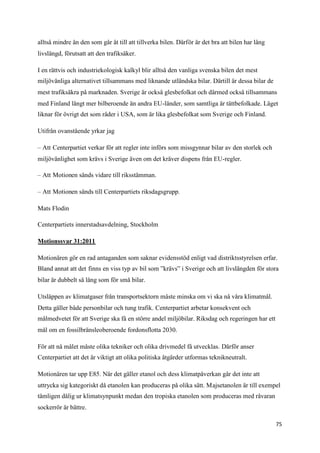 alltså mindre än den som går åt till att tillverka bilen. Därför är det bra att bilen har lång
livslängd, förutsatt att den trafiksäker.

I en rättvis och industriekologisk kalkyl blir alltså den vanliga svenska bilen det mest
miljövänliga alternativet tillsammans med liknande utländska bilar. Därtill är dessa bilar de
mest trafiksäkra på marknaden. Sverige är också glesbefolkat och därmed också tillsammans
med Finland långt mer bilberoende än andra EU-länder, som samtliga är tättbefolkade. Läget
liknar för övrigt det som råder i USA, som är lika glesbefolkat som Sverige och Finland.

Utifrån ovanstående yrkar jag

– Att Centerpartiet verkar för att regler inte införs som missgynnar bilar av den storlek och
miljövänlighet som krävs i Sverige även om det kräver dispens från EU-regler.

– Att Motionen sänds vidare till riksstämman.

– Att Motionen sänds till Centerpartiets riksdagsgrupp.

Mats Flodin

Centerpartiets innerstadsavdelning, Stockholm

Motionssvar 31:2011

Motionären gör en rad antaganden som saknar evidensstöd enligt vad distriktsstyrelsen erfar.
Bland annat att det finns en viss typ av bil som ”krävs” i Sverige och att livslängden för stora
bilar är dubbelt så lång som för små bilar.

Utsläppen av klimatgaser från transportsektorn måste minska om vi ska nå våra klimatmål.
Detta gäller både personbilar och tung trafik. Centerpartiet arbetar konsekvent och
målmedvetet för att Sverige ska få en större andel miljöbilar. Riksdag och regeringen har ett
mål om en fossilbränsleoberoende fordonsflotta 2030.

För att nå målet måste olika tekniker och olika drivmedel få utvecklas. Därför anser
Centerpartiet att det är viktigt att olika politiska åtgärder utformas teknikneutralt.

Motionären tar upp E85. När det gäller etanol och dess klimatpåverkan går det inte att
uttrycka sig kategoriskt då etanolen kan produceras på olika sätt. Majsetanolen är till exempel
tämligen dålig ur klimatsynpunkt medan den tropiska etanolen som produceras med råvaran
sockerrör är bättre.

                                                                                                 75
 