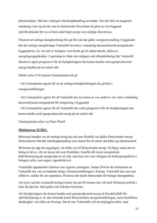 plusenergihus. Här kan verktyget teknikupphandling användas. Om det efter en noggrann
utredning visar sig att det inte är ekonomiskt försvarbart att göra en viss byggnad
självförsörjande bör en så liten andel köpt energi som möjligt eftersträvas.

Förutom att statliga fastighetsbolag bör gå före när det gäller energiomvandling i byggnader
bör det statliga energibolaget Vattenfall investera i småskalig decentraliserad energiteknik i
byggnaderna. En viss del av bolagets vinst borde gå till sådan teknik, inklusive
energilagringstekniker. I egenskap av både stor nätägare och elhandelsbolag bör Vattenfall
därutöver agera progressivt för att fastighetsägare ska kunna handla med egenproducerad
energi handlas på ett enkelt sätt.

Därför yrkar Vi/Centerns Cleantechnätverk på:

– Att Centerpartiet agerar för att de statliga fastighetsbolagen ska gå före i
energiomställningen

– Att Centerpartiet agerar för att Vattenfall ska investera en viss andel av sin vinst i småskalig
decentraliserad energiteknik för integrering i byggnader
– Att Centerpartiet agerar för att Vattenfall ska verka progressivt för att fastighetsägare ska
kunna handla med egenproducerad energi på ett enkelt sätt

Cleanteachnätverket via Peter Platell

Motionssvar 32:2011.

Motionen handlar om att statliga bolag ska stå som förebild vad gäller förnyelsebar energi.
Motionärerna föreslår teknikupphandling som metod för att staten ska hålla sig teknikneutral.

Motionen tar upp det angelägna i att ställa om till förnyelsebar energi. Så länge staten driver
bolag är det av vikt att dessa står som förebilder, framför allt inom energiteknik.
Självförsörjning på energisidan är ett mål, men kan inte vara viktigare än brukarperspektivet i
bolagets syfte, som anges i ägardirektivet.

Vattenfalls ägardirektiv behöver inte regleras ytterligare. Sedan 2010 är det formulerat att
Vattenfall ska vara ett ledande bolag i klimatomställningen i Europa. Vattenfall ska vara mer
effektivt, istället för att expandera. På dessa sätt skulle förtroendet för bolaget återupprättas.

Att styra vad den eventuella bolagsvinsten ska gå till rimmar inte väl med Alliansens politik i
tider då elpriser, nätavgifter och elskatter kritiseras.

Att fastighetsägare ska kunna handla med egenproducerad energi är betydelsefullt för
självförsörjning av el, den framtida totala förnyelsebara energiomställningen, samt hushållens
delaktighet i att ställa om Sverige. Det är inte Vattenfalls roll att möjliggöra detta, utan

                                                                                                  77
 