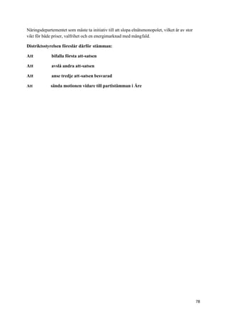 Näringsdepartementet som måste ta initiativ till att slopa elnätsmonopolet, vilket är av stor
vikt för både priser, valfrihet och en energimarknad med mångfald.

Distriktsstyrelsen föreslår därför stämman:

Att          bifalla första att-satsen

Att          avslå andra att-satsen

Att          anse tredje att-satsen besvarad

Att          sända motionen vidare till partistämman i Åre




                                                                                                78
 