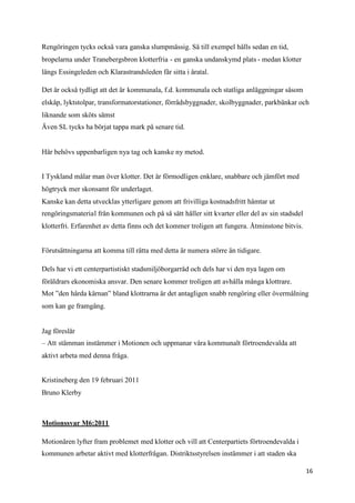 Rengöringen tycks också vara ganska slumpmässig. Så till exempel hålls sedan en tid,
bropelarna under Tranebergsbron klotterfria - en ganska undanskymd plats - medan klotter
längs Essingeleden och Klarastrandsleden får sitta i åratal.

Det är också tydligt att det är kommunala, f.d. kommunala och statliga anläggningar såsom
elskåp, lyktstolpar, transformatorstationer, förrådsbyggnader, skolbyggnader, parkbänkar och
liknande som sköts sämst
Även SL tycks ha börjat tappa mark på senare tid.


Här behövs uppenbarligen nya tag och kanske ny metod.


I Tyskland målar man över klotter. Det är förmodligen enklare, snabbare och jämfört med
högtryck mer skonsamt för underlaget.
Kanske kan detta utvecklas ytterligare genom att frivilliga kostnadsfritt hämtar ut
rengöringsmaterial från kommunen och på så sätt håller sitt kvarter eller del av sin stadsdel
klotterfri. Erfarenhet av detta finns och det kommer troligen att fungera. Åtminstone bitvis.


Förutsättningarna att komma till rätta med detta är numera större än tidigare.

Dels har vi ett centerpartistiskt stadsmiljöborgarråd och dels har vi den nya lagen om
föräldrars ekonomiska ansvar. Den senare kommer troligen att avhålla många klottrare.
Mot ”den hårda kärnan” bland klottrarna är det antagligen snabb rengöring eller övermålning
som kan ge framgång.


Jag föreslår
– Att stämman instämmer i Motionen och uppmanar våra kommunalt förtroendevalda att
aktivt arbeta med denna fråga.


Kristineberg den 19 februari 2011
Bruno Klerby



Motionssvar M6:2011

Motionären lyfter fram problemet med klotter och vill att Centerpartiets förtroendevalda i
kommunen arbetar aktivt med klotterfrågan. Distriktsstyrelsen instämmer i att staden ska

                                                                                                16
 