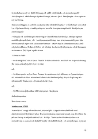 Systembolagets roll bör därför förändras till att bli ett tillstånds- och kontrollorgan för
försäljningen av alkoholhaltiga drycker i Sverige, men att själva försäljningen kan ske genom
privata företag.

Den som vill öppna en vinbutik ska kunna söka tillstånd till detta av systembolaget som också
kan erbjuda utbildning och rådgivning vad beträffar de regler som gäller för försäljning av
alkoholdrycker.

Företagare och anställda i privata företag är varken bättre eller sämre på att följa lagen än
anställda på myndigheter eller i statliga monopolföretag, men att separera ut tillsynen från
utförandet är en åtgärd som kan stärka kvaliteten i arbetet med att tillhandahålla dryckerna i
enlighet med lagen. Risken att förlora sitt tillstånd för alkoholförsäljning gör också företagens
incitament att följa lagen mycket starka.

Vi föreslår därför

– Att Centerpartiet verkar för att finna en överenskommelse i Alliansen om att privata företag
ska kunna sälja alkoholdrycker i Sverige.

och

– Att Centerpartiet verkar för att finna en överenskommelse i Alliansen att Systembolagets
roll omdefinieras till att behandla tillstånd för alkoholförsäljning, tillsyn, rådgivning och
utbildning för företag som vill sälja alkoholdrycker.

och

– Att Motionen sänds vidare till Centerpartiets riksstämma

Avdelningsmotion

Stureplanscentern

Motionssvar 8:2011

Motionärerna tar upp inkonsekvenser, otidsenlighet och problem med rådande med
alkoholmonopol. Distriktsstyrelsen delar motionärernas intentioner om att göra det möjligt för
privata företag att sälja alkoholdrycker i Sverige. Dessutom har distriktsstyrelsen och
motionärerna en samsyn i att detta förutsätter ett starkt tillstånds- och kontrollorgan. Styrelsen



                                                                                                 20
 