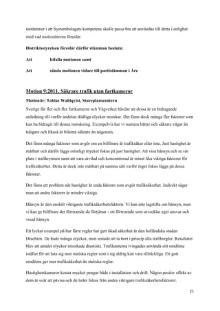 instämmer i att Systembolagets kompetens skulle passa bra att användas till detta i enlighet
med vad motionärerna föreslår.

Distriktsstyrelsen föreslår därför stämman besluta:

Att           bifalla motionen samt

Att           sända motionen vidare till partistämman i Åre



Motion 9:2011. Säkrare trafik utan fartkameror
Motionär: Tobias Wahlqvist, Stureplanscentern
Sverige får fler och fler fartkameror och Vägverket hävdar att dessa är en bidragande
anledning till varför andelen dödliga olyckor minskar. Det finns dock många fler faktorer som
kan ha bidragit till denna minskning. Exempelvis har vi numera bättre och säkrare vägar än
tidigare och likaså är bilarna säkrare än någonsin.

Det finns många faktorer som avgör om en bilförare är trafiksäker eller inte. Just hastighet är
mätbart och därför läggs orimligt mycket fokus på just hastighet. Att visa hänsyn och se sin
plats i trafikrytmen samt att vara utvilad och koncentrerad är minst lika viktiga faktorer för
trafiksäkerhet. Detta är dock inte mätbart på samma sätt varför inget fokus läggs på dessa
faktorer.

Det finns ett problem när hastighet är enda faktorn som avgör trafiksäkerhet. Indirekt säger
man att andra faktorer är mindre viktiga.

Hänsyn är den enskilt viktigaste trafiksäkerhetsfaktorn. Vi kan inte lagstifta om hänsyn, men
vi kan ge bilförare det förtroende de förtjänar - ett förtroende som utvecklar eget ansvar och
visad hänsyn.

Ett lyckat exempel på hur färre regler har gett ökad säkerhet är den holländska staden
Drachten. De hade många olyckor, men testade att ta bort i princip alla trafikregler. Resultatet
blev att antalet olyckor minskade drastiskt. Trafikanterna tvingades använda sitt omdöme
istället för att luta sig mot statiska regler som i sig aldrig kan vara tillräckliga. Ett gott
omdöme ger mer trafiksäkerhet än statiska regler.

Hastighetskameror kostar mycket pengar både i installation och drift. Någon positiv effekt av
dem är svår att påvisa och de leder fokus från andra viktigare trafiksäkerhetsfaktorer.

                                                                                                 21
 