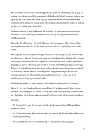 De senaste åren har allt mer av utbildningspolitiken handlat om att så många som möjligt ska
studera. I kombination med hög ungdomsarbetslöshet kan det leda till att många studerar utan
egentligt mål utan snarare bara för att hålla sig sysselsatta. Skolor har också ekonomiska
incitament att så många som möjligt klarar utbildningen vilket kan leda till att kraven hålls på
en lägre nivå jämfört med i andra länder.

Med detta kommer en avsevärd kostnad för samhället. Att lägga resurser på utbildningar
bedömer de flesta vara viktigt, men vi kan få mer kunskap för pengarna med en bättre
utbildningspolitik.

Kostnaden för utbildningar i Sverige är hög, men eftersom studenter sällan känner till den
verkliga kostnaden finns det risk för att det upplevda värdet är betydligt lägre än det reella
värdet.

Om högskole- och universitetsutbildningar finansieras av eleven själv blir det faktiska värdet
av utbildningen tydligare. Elever som är måna om att få bästa möjliga utbildning för pengarna
ställer högre krav och det blir lättare att jämföra skolor med varandra. En skola kan sätta ett
högre pris på en viss utbildning, men om elever bedömer att utbildningen ifråga håller högre
kvalitet kan de ändå välja denna. Det ger en tydligare konkurrens mellan skolor som leder till
att de ständigt kommer fokusera på att skapa bästa möjliga utbildningar. När enskilda
studenter tar ansvar för utbildningskostnaderna kommer resurser i högre grad gå till
utbildningar som i högre grad leder till jobb.

Utbildningskostnaden ska gå att finansiera med studielån, med staten som borgensman.

För att det ska vara långsiktigt lönsamt att utbilda sig bör alla kostnader för återbetalning av
studielån vara avdragsgilla. Av samma skäl bör värnskatten och statsskatten avskaffas för att
ge välutbildade större ekonomiska marginaler för att kunna betala tillbaka studiekostnaderna.

Jag yrkar:

– Att Centerpartiet verkar för att studiekostnader för eftergymnasiala utbildningar åligger
respektive student.

– Att Centerpartiet verkar för att staten ska vara borgensman för alla som behöver låna pengar
- för en högre utbildning.

– Att Centerpartiet verkar för att återbetalning av studielån ska vara avdragsgillt.


                                                                                                   23
 