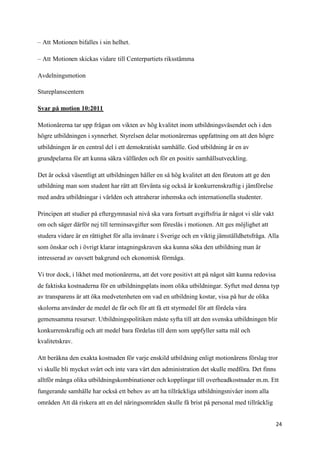 – Att Motionen bifalles i sin helhet.

– Att Motionen skickas vidare till Centerpartiets riksstämma

Avdelningsmotion

Stureplanscentern

Svar på motion 10:2011

Motionärerna tar upp frågan om vikten av hög kvalitet inom utbildningsväsendet och i den
högre utbildningen i synnerhet. Styrelsen delar motionärernas uppfattning om att den högre
utbildningen är en central del i ett demokratiskt samhälle. God utbildning är en av
grundpelarna för att kunna säkra välfärden och för en positiv samhällsutveckling.

Det är också väsentligt att utbildningen håller en så hög kvalitet att den förutom att ge den
utbildning man som student har rätt att förvänta sig också är konkurrenskraftig i jämförelse
med andra utbildningar i världen och attraherar inhemska och internationella studenter.

Principen att studier på eftergymnasial nivå ska vara fortsatt avgiftsfria är något vi slår vakt
om och säger därför nej till terminsavgifter som föreslås i motionen. Att ges möjlighet att
studera vidare är en rättighet för alla invånare i Sverige och en viktig jämställdhetsfråga. Alla
som önskar och i övrigt klarar intagningskraven ska kunna söka den utbildning man är
intresserad av oavsett bakgrund och ekonomisk förmåga.

Vi tror dock, i likhet med motionärerna, att det vore positivt att på något sätt kunna redovisa
de faktiska kostnaderna för en utbildningsplats inom olika utbildningar. Syftet med denna typ
av transparens är att öka medvetenheten om vad en utbildning kostar, visa på hur de olika
skolorna använder de medel de får och för att få ett styrmedel för att fördela våra
gemensamma resurser. Utbildningspolitiken måste syfta till att den svenska utbildningen blir
konkurrenskraftig och att medel bara fördelas till dem som uppfyller satta mål och
kvalitetskrav.

Att beräkna den exakta kostnaden för varje enskild utbildning enligt motionärens förslag tror
vi skulle bli mycket svårt och inte vara värt den administration det skulle medföra. Det finns
alltför många olika utbildningskombinationer och kopplingar till overheadkostnader m.m. Ett
fungerande samhälle har också ett behov av att ha tillräckliga utbildningsnivåer inom alla
områden Att då riskera att en del näringsområden skulle få brist på personal med tillräcklig


                                                                                                   24
 