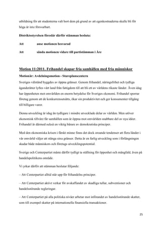 utbildning för att studenterna valt bort dem på grund av att egenkostnaderna skulle bli för
höga är inte försvarbart.

Distriktsstyrelsen föreslår därför stämman besluta:

Att            anse motionen besvarad

Att            sända motionen vidare till partistämman i Åre




Motion 11:2011. Frihandel skapar fria samhällen med fria människor
Motionär: Avdelningsmotion - Stureplanscentern
Sveriges välstånd byggdes av öppna gränser. Genom frihandel, näringsfrihet och tydliga
äganderätter lyftes vårt land från fattigdom till att bli ett av världens rikaste länder. Även idag
har öppenheten mot omvärlden en enorm betydelse för Sveriges ekonomi. Frihandel sporrar
företag genom att de konkurrensutsätts, ökar sin produktivitet och ger konsumenter tillgång
till billigare varor.

Denna utveckling är idag än tydligare i mindre utvecklade delar av världen. Men utöver
ekonomisk tillväxt får samhällen som är öppna mot omvärlden snabbare del av nya idéer.
Frihandel är därmed också en viktig bärare av demokratiska principer.

Med den ekonomiska krisen i färskt minne finns det dock oroande tendenser att flera länder i
vår omvärld väljer att stänga sina gränser. Detta är en farlig utveckling som i förlängningen
skadar både människors och företags utvecklingspotential.

Sverige och Centerpartiet måste därför tydligt ta ställning för öppenhet och mångfald, även på
handelspolitikens område.

Vi yrkar därför att stämman beslutar följande:

– Att Centerpartiet alltid står upp för frihandelns principer.

– Att Centerpartiet aktivt verkar för avskaffandet av skadliga tullar, subventioner och
handelsstörande regleringar.

– Att Centerpartiet på alla politiska nivåer arbetar mot införandet av handelsstörande skatter,
som till exempel skatter på internationella finansiella transaktioner.


                                                                                                 25
 