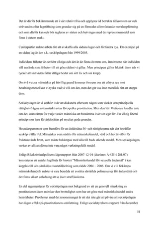 Det är därför beklämmande att i vår relativt fria och upplysta tid betrakta tillkomsten av och
strävanden efter lagstiftning som grundar sig på en förmodat allomfattande moraluppfattning
och som därför kan och bör regleras av staten och betvingas med de repressionsmedel som
finns i statens makt.

Centerpartiet måste arbeta för att avskaffa alla sådana lagar och förhindra nya. Ett exempel på
en sådan lag är den s.k. sexköpslagen från 1999/2005.

Individens friheter är oerhört viktiga och det är de flesta överens om, åtminstone när individen
vill använda sina friheter till att göra sådant vi gillar. Men principen gäller faktiskt även när vi
tycker att individen fattar dåliga beslut om sitt liv och sin kropp.

Om två vuxna människor på frivillig grund kommer överens om att utbyta sex mot
betalningsmedel kan vi tycka vad vi vill om det, men det ger oss inte moralisk rätt att stoppa
dem.

Sexköpslagen är så oerhört svår att diskutera eftersom någon som väcker den principiella
rättighetsfrågan automatiskt antas förespråka prostitution. Men den här Motionen handlar inte
om det, utan rätten för varje vuxen människa att bestämma över sitt eget liv. En viktig liberal
princip som bara får åsidosättas på mycket goda grunder.

Huvudargumentet som framförs för att åsidosätta fri- och rättigheterna när det beträffar
sexköp träffar fel. Människor som utsätts för människohandel, våld och hot är offer för
fruktansvärda brott, som måste bekämpas med alla till buds stående medel. Men sexköpslagen
verkar av allt att döma inte vara något verkningsfullt medel.

Enligt Rikskriminalpolisens lägesrapport från 2007-12-04 (diarienr: A-425-1281/07)
konstateras att antalet lagförda för brottet ”Människohandel för sexuella ändamål” i kan
kopplas till den särskilda resurstilldelning som rådde 2004 – 2006. Om vi vill bekämpa
människohandeln måste vi vara beredda att avsätta särskilda polisresurser för ändamålet och
det finns säkert anledning att se över straffskalorna.

En del argumenterar för sexköpslagen mot bakgrund av att en generell minskning av
prostitutionen även minskar den brottslighet som har att göra med människohandel andra
hemskheter. Problemet med det resonemanget är att det inte går att påvisa att sexköpslagen
har någon effekt på prostitutionens omfattning. Enligt socialstyrelsens rapport från december

                                                                                                  31
 