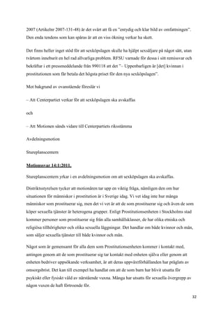 2007 (Artikelnr 2007-131-48) är det svårt att få en ”entydig och klar bild av omfattningen”.
Den enda tendens som kan spåras är att en viss ökning verkar ha skett.

Det finns heller inget stöd för att sexköpslagen skulle ha hjälpt sexsäljare på något sätt, utan
tvärtom inneburit en hel rad allvarliga problem. RFSU varnade för dessa i sitt remissvar och
bekräftar i ett pressmeddelande från 990118 att det ”– Uppenbarligen är [det] kvinnan i
prostitutionen som får betala det högsta priset för den nya sexköpslagen”.

Mot bakgrund av ovanstående föreslår vi

– Att Centerpartiet verkar för att sexköpslagen ska avskaffas

och

– Att Motionen sänds vidare till Centerpartiets riksstämma

Avdelningsmotion

Stureplanscentern

Motionssvar 14:1:2011.

Stureplanscentern yrkar i en avdelningsmotion om att sexköpslagen ska avskaffas.

Distriktsstyrelsen tycker att motionären tar upp en viktig fråga, nämligen den om hur
situationen för människor i prostitution är i Sverige idag. Vi vet idag inte hur många
människor som prostituerar sig, men det vi vet är att de som prostituerar sig och även de som
köper sexuella tjänster är heterogena grupper. Enligt Prostitutionsenheten i Stockholms stad
kommer personer som prostituerar sig från alla samhällsklasser, de har olika etniska och
religiösa tillhörigheter och olika sexuella läggningar. Det handlar om både kvinnor och män,
som säljer sexuella tjänster till både kvinnor och män.

Något som är gemensamt för alla dem som Prostitutionsenheten kommer i kontakt med,
antingen genom att de som prostituerar sig tar kontakt med enheten själva eller genom att
enheten bedriver uppsökande verksamhet, är att deras uppväxtförhållanden har präglats av
omsorgsbrist. Det kan till exempel ha handlat om att de som barn har blivit utsatta för
psykiskt eller fysiskt våld av närstående vuxna. Många har utsatts för sexuella övergrepp av
någon vuxen de haft förtroende för.

                                                                                                   32
 