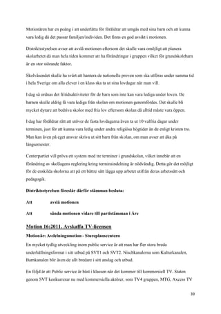 Motionären har en poäng i att underlätta för föräldrar att umgås med sina barn och att kunna
vara ledig då det passar familjen/individen. Det finns en god avsikt i motionen.

Distriktsstyrelsen avser att avslå motionen eftersom det skulle vara omöjligt att planera
skolarbetet då man hela tiden kommer att ha förändringar i gruppen vilket för grundskolebarn
är en stor störande faktor.

Skolväsendet skulle ha svårt att hantera de nationelle proven som ska utföras under samma tid
i hela Sverige om alla elever i en klass ska ta ut sina lovdagar när man vill.

I dag så ordnas det fritidsaktiviteter för de barn som inte kan vara lediga under loven. De
barnen skulle aldrig få vara lediga från skolan om motionen genomfördes. Det skulle bli
mycket dyrare att bedriva skolor med fria lov eftersom skolan då alltid måste vara öppen.

I dag har föräldrar rätt att utöver de fasta lovdagarna även ta ut 10 valfria dagar under
terminen, just för att kunna vara ledig under andra religiösa högtider än de enligt kristen tro.
Man kan även på eget ansvar skriva ut sitt barn från skolan, om man avser att åka på
långsemester.

Centerpartiet vill pröva ett system med tre terminer i grundskolan, vilket innebär att en
förändring av skollagens reglering kring terminsindelning är nödvändig. Detta gör det möjligt
för de enskilda skolorna att på ett bättre sätt lägga upp arbetet utifrån deras arbetssätt och
pedagogik.

Distriktsstyrelsen föreslår därför stämman besluta:

Att           avslå motionen

Att           sända motionen vidare till partistämman i Åre


Motion 16:2011. Avskaffa TV-licensen
Motionär: Avdelningsmotion - Stureplanscentern

En mycket tydlig utveckling inom public service är att man har fler stora breda
underhållningsformat i sitt utbud på SVT1 och SVT2. Nischkanalerna som Kulturkanalen,
Barnkanalen blir även de allt bredare i sitt anslag och utbud.

En följd är att Public service är bäst i klassen när det kommer till kommersiell TV. Staten
genom SVT konkurrerar nu med kommersiella aktörer, som TV4 gruppen, MTG, Axcess TV


                                                                                                   39
 