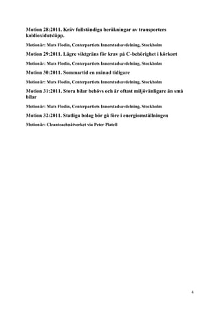 Motion 28:2011. Kräv fullständiga beräkningar av transporters
koldioxidutsläpp.
Motionär: Mats Flodin, Centerpartiets Innerstadsavdelning, Stockholm

Motion 29:2011. Lägre viktgräns för krav på C-behörighet i körkort
Motionär: Mats Flodin, Centerpartiets Innerstadsavdelning, Stockholm

Motion 30:2011. Sommartid en månad tidigare
Motionär: Mats Flodin, Centerpartiets Innerstadsavdelning, Stockholm

Motion 31:2011. Stora bilar behövs och är oftast miljövänligare än små
bilar
Motionär: Mats Flodin, Centerpartiets Innerstadsavdelning, Stockholm

Motion 32:2011. Statliga bolag bör gå före i energiomställningen
Motionär: Cleanteachnätverket via Peter Platell




                                                                         4
 