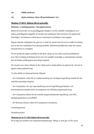 Att           bifalla motionen

Att           sända motionen vidare till partistämman i Åre


Motion 17:2011. Rätten till ett privatliv
Motionär: Avdelningsmotion - Stureplanscentern

Rätten till ett privatliv är en grundläggande rättighet i ett fritt samhälle. Samtidigt är en av
statens grundläggande uppgifter att skydda sina medborgare från terrorism och organiserad
brottslighet. Att balansera mellan dessa två principer är politikens svåra uppgift.

Dagens tekniska möjligheter har gjort att vi under de senaste åren har sett en snabb utveckling
mot ett allt mer omfattande övervakningssamhälle. Bodströmsamhället har under det senaste
årtiondet blivit en verklighet.

För att skydda det öppna samhället är det dock viktigt att inte sänka sig till motståndarnas
nivå. Det är möjligt att bekämpa hoten mot vårt samhälle med hjälp av demokratiska metoder,
utan att kränka medborgarnas personliga integritet.

För ett parti som värnar friheten är det viktigt med en tydlig debatt om gränsen för vad som är
legitim statlig maktutövning.

Vi yrkar därför att stämman beslutar följande:

– Att Centerpartiet verkar för en samlad utredning om vad dagens lagstiftning innebär för den
enskildes personliga integritet.

– Att Centerpartiet vid varje regeringsförslag som rör lagstiftning på Internet- och
kommunikationsområdet kräver en transparent och offentlig integritetsprövning.

– Att Centerpartiet arbetar för att avskaffa integritetskränkande lagstiftning, som FRA,
datalagringsdirektivet och IPRED.

– Att Motionen skickas vidare till Centerpartiets riksstämma.

Avdelningsmotion

Stureplanscentern

Motionssvar nr 17: 2011 Rätten till ett privatliv
På en lång rad områden sker integritetsinskränkningar. Många av dem går var för sig att

                                                                                                   42
 