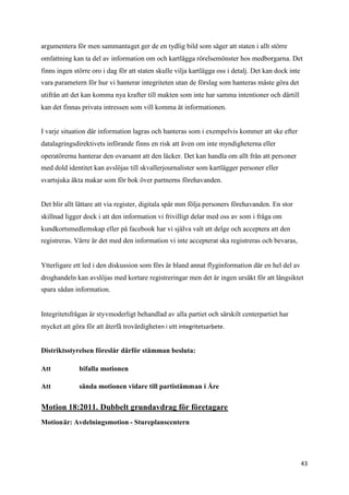 argumentera för men sammantaget ger de en tydlig bild som säger att staten i allt större
omfattning kan ta del av information om och kartlägga rörelsemönster hos medborgarna. Det
finns ingen större oro i dag för att staten skulle vilja kartlägga oss i detalj. Det kan dock inte
vara parametern för hur vi hanterar integriteten utan de förslag som hanteras måste göra det
utifrån att det kan komma nya krafter till makten som inte har samma intentioner och därtill
kan det finnas privata intressen som vill komma åt informationen.


I varje situation där information lagras och hanteras som i exempelvis kommer att ske efter
datalagringsdirektivets införande finns en risk att även om inte myndigheterna eller
operatörerna hanterar den ovarsamt att den läcker. Det kan handla om allt från att personer
med dold identitet kan avslöjas till skvallerjournalister som kartlägger personer eller
svartsjuka äkta makar som för bok över partnerns förehavanden.


Det blir allt lättare att via register, digitala spår mm följa personers förehavanden. En stor
skillnad ligger dock i att den information vi frivilligt delar med oss av som i fråga om
kundkortsmedlemskap eller på facebook har vi själva valt att delge och acceptera att den
registreras. Värre är det med den information vi inte accepterat ska registreras och bevaras,


Ytterligare ett led i den diskussion som förs är bland annat flyginformation där en hel del av
droghandeln kan avslöjas med kortare registreringar men det är ingen ursäkt för att långsiktet
spara sådan information.


Integritetsfrågan är styvmoderligt behandlad av alla partiet och särskilt centerpartiet har
mycket att göra för att återfå trovärdighet en i sitt integritetsarbete.


Distriktsstyrelsen föreslår därför stämman besluta:

Att           bifalla motionen

Att           sända motionen vidare till partistämman i Åre


Motion 18:2011. Dubbelt grundavdrag för företagare
Motionär: Avdelningsmotion - Stureplanscentern




                                                                                                     43
 