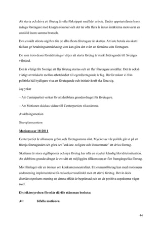 Att starta och driva ett företag är ofta förknippat med hårt arbete. Under uppstartsfasen lever
många företagare med knappa resurser och det tar ofta flera år innan intäkterna motsvarar en
anställd inom samma bransch.

Den enskilt största utgiften för de allra flesta företagare är skatten. Att inte betala sin skatt i
tid kan ge betalningsanmärkning som kan göra det svårt att fortsätta som företagare.

De som trots dessa förutsättningar väljer att starta företag är starkt bidragande till Sveriges
välstånd.

Det är viktigt för Sverige att fler företag startas och att fler företagare anställer. Det är också
viktigt att tröskeln mellan arbetslöshet till egenföretagande är låg. Därför måste vi från
politiskt håll tydligare visa att företagande och initiativkraft ska löna sig.

Jag yrkar

– Att Centerpartiet verkar för att dubblera grundavdraget för företagare.

– Att Motionen skickas vidare till Centerpartiets riksstämma.

Avdelningsmotion

Stureplanscentern

Motionssvar 18:2011

Centerpartiet är alliansens gröna och företagsamma röst. Mycket av vår politik går ut på att
främja företagandet och göra det ”enklare, roligare och lönsammare” att driva företag.

Skatterna är stora utgiftsposter och nya företag har ofta en mycket känslig likviditetssituation.
Att dubblera grundavdraget är ett sätt att möjliggöra tillkomsten av fler framgångsrika företag.

Mot förslaget står en önskan om konkurrensneutralitet. Ett enmansföretag kan med motionens
andemening implementerad få en konkurrensfördel mot ett större företag. Det är dock
distriktsstyrelsens mening att denna effekt är begränsad och att de positiva aspekterna väger
över.

Distriktsstyrelsen föreslår därför stämman besluta:

Att           bifalla motionen



                                                                                                      44
 