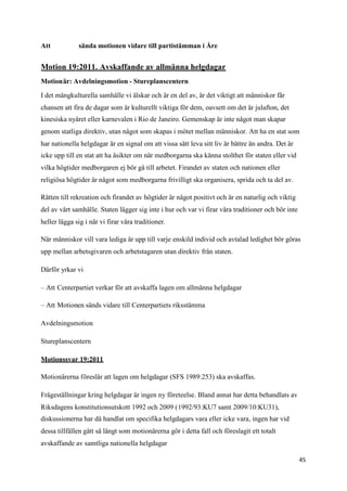 Att           sända motionen vidare till partistämman i Åre


Motion 19:2011. Avskaffande av allmänna helgdagar
Motionär: Avdelningsmotion - Stureplanscentern

I det mångkulturella samhälle vi älskar och är en del av, är det viktigt att människor får
chansen att fira de dagar som är kulturellt viktiga för dem, oavsett om det är julafton, det
kinesiska nyåret eller karnevalen i Rio de Janeiro. Gemenskap är inte något man skapar
genom statliga direktiv, utan något som skapas i mötet mellan människor. Att ha en stat som
har nationella helgdagar är en signal om att vissa sätt leva sitt liv är bättre än andra. Det är
icke upp till en stat att ha åsikter om när medborgarna ska känna stolthet för staten eller vid
vilka högtider medborgaren ej bör gå till arbetet. Firandet av staten och nationen eller
religiösa högtider är något som medborgarna frivilligt ska organisera, sprida och ta del av.

Rätten till rekreation och firandet av högtider är något positivt och är en naturlig och viktig
del av vårt samhälle. Staten lägger sig inte i hur och var vi firar våra traditioner och bör inte
heller lägga sig i när vi firar våra traditioner.

När människor vill vara lediga är upp till varje enskild individ och avtalad ledighet bör göras
upp mellan arbetsgivaren och arbetstagaren utan direktiv från staten.

Därför yrkar vi

– Att Centerpartiet verkar för att avskaffa lagen om allmänna helgdagar

– Att Motionen sänds vidare till Centerpartiets riksstämma

Avdelningsmotion

Stureplanscentern

Motionssvar 19:2011

Motionärerna föreslår att lagen om helgdagar (SFS 1989:253) ska avskaffas.

Frågeställningar kring helgdagar är ingen ny företeelse. Bland annat har detta behandlats av
Riksdagens konstitutionsutskott 1992 och 2009 (1992/93:KU7 samt 2009/10:KU31),
diskussionerna har då handlat om specifika helgdagars vara eller icke vara, ingen har vid
dessa tillfällen gått så långt som motionärerna gör i detta fall och föreslagit ett totalt
avskaffande av samtliga nationella helgdagar

                                                                                                    45
 