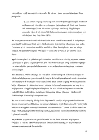 Lagen i fråga består av endast två paragrafer där kärnan i lagen sammanfattas i den första
paragrafen:

              1 § Med allmän helgdag avses i lag eller annan författning söndagar, däribland
              påskdagen och pingstdagen, nyårsdagen, trettondedag jul, första maj, juldagen
              och annandag jul, även när de inte infaller på en söndag, långfredagen,
              annandag påsk, Kristi himmelsfärdsdag, nationaldagen, midsommardagen och
              alla helgons dag. Lag (2004:1320)

Att ha en gemensam struktur för när huvuddelen av ett samhälle arbetar och är ledig skapar
naturliga förutsättningar för att utöva fritidsintressen, festa och fira tillsammans med andra.
Det skapar också en rytm i ett samhälle som bidrar till en förutsägbarhet som har många
fördelar. Att denna förutsägbara rytm delas av stora delar av världen gör knappas saken
sämre.

Nya kulturers påverkan på befintliga kulturer i ett samhälle är en ständigt pågående process.
Det är dock en ganska långsam process. Den senaste förändringen kring allmänna helgdagar
var att en religiöst sprungen helgdag ersattes av en profan när annandag pingst ersattes av
nationaldagen.

Bara de senaste 50 åren i Sverige har visat på en sekularisering och avdramatisering av de
allmänna helgdagarnas symboliska värde. Idag är det betydligt enklare och mindre dramatiskt
för till exempel ett företag att bedriva verksamhet på en allmän helgdag. Mellandagsrea som
börjar på juldagen är ett talande exempel på detta. Arbetsmarknadens parter har idag stora
möjligheter att kringgå helgdagarnas betydelse. Ett avskaffande av lagen skulle sannolikt
endast förskjuta makten kring ledighetens förläggande från de folkvalda i riksdagen till
fackföreningar och arbetsgivarorganisationer.

Att utan en bred och tydlig folklig förankring avskaffa samtliga helgdagar skulle dessutom
riskera att skapa en konflikt där de nuvarande helgdagarna skulle få en nationellt symbolvärde
som inte skulle gynna ett mångkulturellt och tolerant samhälle. Tvärtom skulle det riskera att
skapa ytterligare grogrund för främlingsfientliga, reaktionära och intoleranta krafter samt öka
klyftorna i samhället.

Av praktiska, pragmatiska och symboliska skäl bör därför de allmänna helgdagarnas
betydelse få fortsätta att tappa relevans i en takt som känns naturlig för majoriteten och
upplevs som odramatisk för samhället.

                                                                                                  46
 