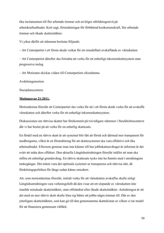 öka incitamenten till fler arbetade timmar och en högre utbildningsnivå på
arbetskraftsutbudet. Kort sagt, förutsättningar för förbättrad konkurrenskraft, fler arbetade
timmar och ökade skatteintäkter.

Vi yrkar därför att stämman beslutar följande:

– Att Centerpartiet i ett första skede verkar för ett omedelbart avskaffande av värnskatten.

– Att Centerpartiet därefter ska fortsätta att verka för ett enhetligt inkomstskattesystem utan
progressiva inslag

– Att Motionen skickas vidare till Centerpartiets riksstämma.

Avdelningsmotion

Stureplanscentern

Motionssvar 21:2011.

Motionärerna föreslår att Centerpartiet ska verka för att i ett första skede verka för att avskaffa
värnskatten och därefter verka för ett enhetligt inkomstskattesystem.

Diskussionen om rättvisa skatter har förekommit på två tidigare stämmor i Stockholmscentern
där vi har beslut på att verka för en enhetlig skattesats.

En fördel med en rättvis skatt är att systemet blir lätt att förstå och därmed mer transparent för
medborgarna, vilket är en förutsättning för att skattesystemet ska vara effektivt och öka
arbetsutbudet. Eftersom gemene man inte känner till hur jobbskatteavdraget är utformat är det
svårt att mäta dess effekter. Den aktuella Långtidsutredningen föreslår istället att man ska
införa ett enhetligt grundavdrag. En rättvis skattesats tycks inte ha funnits med i utredningens
tankegångar. Det måste vara det optimala systemet ur transparens och rättvisa sätt, då
fördelningspolitiken för länge sedan känns omodern.

Att, som motionärernas föreslår, initialt verka för att värnskatten avskaffas skulle enligt
Långtidsutredningen vara verkningsfullt då den visar att ett slopande av värnskatten inte
innebär minskade skatteintäkter, utan oförändrat eller ökade skatteintäkter. Anledningen är att
det med en mer rättvis skatt skulle löna sig bättre att jobba några timmar till. Där av den
ytterligare skatteintäkten, som kan gå till den gemensamma skattekistan ur vilken vi tar medel
för att finansiera gemensam välfärd.


                                                                                                  50
 