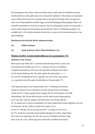 De motargument till en rättvis skatt som brukar höras i andra salar än Stockholmscenterns
distriktsstämmor är dels gälla utrop om en fasansfull ”plattskatt”, dels tanken om värnskatten
som en Robin Hood-skatt dvs att pengar från de rika går till de fattiga. Men om inga bevis
finns om att skatteintäkterna minskar ligger ju den fördelningspolitiska poängen enbart i att
bestraffa värnskattarna i att de har en hög lön. Det är ett förkastligt synsätt i ett system där vi
snarare måste främja flit och kunskap än bestraffa den. Det är ett förhatligt perspektiv i ett
samhälle där vi vill se kloka människor fatta beslut, ta ansvar och ta konsekvenserna av sina
egna handlingar.

Distriktsstyrelsen föreslår därför stämman besluta:

Att           bifalla motionen

Att           sända motionen vidare till partistämman i Åre


Motion 22:2011. Gratis lokaltrafikresor for pensionärer 75+
Motionär: Irene Nyberg

Med mycket låga siffror för C i opinionsundersökningar borde C gripa varje
litet halmstrå for att hålla sig över 4 %. I många år har det varit dödstyst
vad gäller pensionärerna. Först när valet närmade sig började röster höras.
S ville minska klyftorna, Kd ville sänka skatten för pensionärer o. s. v.
Nu vore det väl lämpligt att även C agerade, och som ett led i den strävan
t.ex. agerade for att införa gratis lokaltrafikresor för pensionärer 75+.


S har länge haft gratis resor för pensionärer, bl.a. i Göteborg, och kommer
kanske att införa det även i Stockholm om eller när de kommer till makten.
Varför inte 65+? I denna grupp arbetar många efter 65, med förmåner som jobb
skatteavdrag o dyl. De har haft bra löner och får säkert mycket högre pension
än de som gick i pension tidigare, speciellt kvinnor med mycket låg lön.
65+ är många och en reform innefattande även denna grupp skulle kanske uppfattas som svår
att finansiera. De kan istället se framåt och invänta sin tur
så som 75+ fått göra, för att inte tala om de 85+ som ännu är kvar i livet.
För 75+ skulle det, med tanke på att medellivslängden är ca 80 år, något högre
för kvinnor och något lägre för män, röra sig om en förhöjd livskvalitet under
deras sista 5 år i livet. Alltså ingen stor kostnad för samhället utan snarare


                                                                                                  51
 