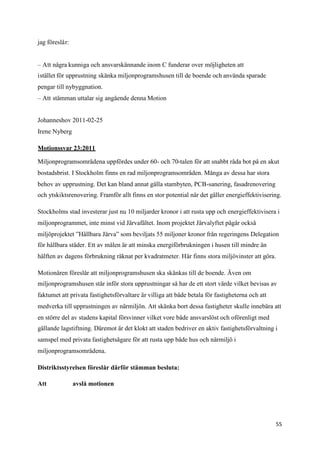 jag föreslår:


– Att några kunniga och ansvarskännande inom C funderar over möjligheten att
istället för upprustning skänka miljonprogramshusen till de boende och använda sparade
pengar till nybyggnation.
– Att stämman uttalar sig angående denna Motion


Johanneshov 2011-02-25
Irene Nyberg

Motionssvar 23:2011

Miljonprogramsområdena uppfördes under 60- och 70-talen för att snabbt råda bot på en akut
bostadsbrist. I Stockholm finns en rad miljonprogramsområden. Många av dessa har stora
behov av upprustning. Det kan bland annat gälla stambyten, PCB-sanering, fasadrenovering
och ytskiktsrenovering. Framför allt finns en stor potential när det gäller energieffektivisering.

Stockholms stad investerar just nu 10 miljarder kronor i att rusta upp och energieffektivisera i
miljonprogrammet, inte minst vid Järvafältet. Inom projektet Järvalyftet pågår också
miljöprojektet ”Hållbara Järva” som beviljats 55 miljoner kronor från regeringens Delegation
för hållbara städer. Ett av målen är att minska energiförbrukningen i husen till mindre än
hälften av dagens förbrukning räknat per kvadratmeter. Här finns stora miljövinster att göra.

Motionären föreslår att miljonprogramshusen ska skänkas till de boende. Även om
miljonprogramshusen står inför stora upprustningar så har de ett stort värde vilket bevisas av
faktumet att privata fastighetsförvaltare är villiga att både betala för fastigheterna och att
medverka till upprustningen av närmiljön. Att skänka bort dessa fastigheter skulle innebära att
en större del av stadens kapital försvinner vilket vore både ansvarslöst och oförenligt med
gällande lagstiftning. Däremot är det klokt att staden bedriver en aktiv fastighetsförvaltning i
samspel med privata fastighetsägare för att rusta upp både hus och närmiljö i
miljonprogramsområdena.

Distriktsstyrelsen föreslår därför stämman besluta:

Att             avslå motionen




                                                                                                 55
 