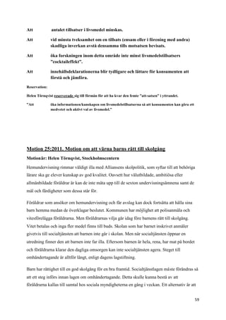 Att            antalet tillsatser i livsmedel minskas.

Att            vid minsta tveksamhet om en tillsats (ensam eller i förening med andra)
               skadliga inverkan avstå densamma tills motsatsen bevisats.

Att            öka forskningen inom detta område inte minst livsmedelstillsatsers
               ”cocktaileffekt”.

Att            innehållsdeklarationerna blir tydligare och lättare för konsumenten att
               förstå och jämföra.

Reservation:

Helen Törnqvist reserverade sig till förmån för att ha kvar den femte ”att-satsen” i yttrandet.

”Att           öka informationen/kunskapen om livsmedelstillsatserna så att konsumenten kan göra ett
               medvetet och aktivt val av livsmedel.”




Motion 25:2011. Motion om att värna barns rätt till skolgång
Motionär: Helen Törnqvist, Stockholmscentern

Hemundervisning rimmar väldigt illa med Alliansens skolpolitik, som syftar till att behöriga
lärare ska ge elever kunskap av god kvalitet. Oavsett hur välutbildade, ambitiösa eller
allmänbildade föräldrar är kan de inte mäta upp till de sexton undervisningsämnena samt de
mål och färdigheter som dessa står för.

Föräldrar som ansöker om hemundervisning och får avslag kan dock fortsätta att hålla sina
barn hemma medan de överklagar beslutet. Kommunen har möjlighet att polisanmäla och
vitesförelägga föräldrarna. Men föräldrarnas vilja går idag före barnens rätt till skolgång.
Vitet betalas och inga fler medel finns till buds. Skolan som har barnet inskrivet anmäler
givetvis till socialtjänsten att barnen inte går i skolan. Men när socialtjänsten öppnar en
utredning finner den att barnen inte far illa. Eftersom barnen är hela, rena, har mat på bordet
och föräldrarna klarar den dagliga omsorgen kan inte socialtjänsten agera. Steget till
omhändertagande är alltför långt, enligt dagens lagstiftning.

Barn har rättighet till en god skolgång för en bra framtid. Socialtjänstlagen måste förändras så
att ett steg införs innan lagen om omhändertagande. Detta skulle kunna bestå av att
föräldrarna kallas till samtal hos sociala myndigheterna en gång i veckan. Ett alternativ är att


                                                                                                       59
 