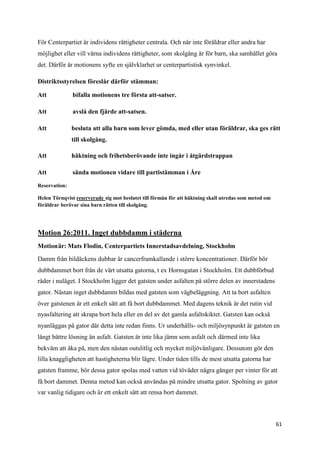 För Centerpartiet är individens rättigheter centrala. Och när inte föräldrar eller andra har
möjlighet eller vill värna individens rättigheter, som skolgång är för barn, ska samhället göra
det. Därför är motionens syfte en självklarhet ur centerpartistisk synvinkel.

Distriktsstyrelsen föreslår därför stämman:

Att            bifalla motionens tre första att-satser.

Att            avslå den fjärde att-satsen.

Att            besluta att alla barn som lever gömda, med eller utan föräldrar, ska ges rätt
               till skolgång.

Att            häktning och frihetsberövande inte ingår i åtgärdstrappan

Att            sända motionen vidare till partistämman i Åre

Reservation:

Helen Törnqvist reserverade sig mot beslutet till förmån för att häktning skall utredas som metod om
föräldrar berövar sina barn rätten till skolgång.




Motion 26:2011. Inget dubbdamm i städerna
Motionär: Mats Flodin, Centerpartiets Innerstadsavdelning, Stockholm

Damm från bildäckens dubbar är cancerframkallande i större koncentrationer. Därför bör
dubbdammet bort från de värt utsatta gatorna, t ex Hornsgatan i Stockholm. Ett dubbförbud
råder i nuläget. I Stockholm ligger det gatsten under asfalten på större delen av innerstadens
gator. Nästan inget dubbdamm bildas med gatsten som vägbeläggning. Att ta bort asfalten
över gatstenen är ett enkelt sätt att få bort dubbdammet. Med dagens teknik är det rutin vid
nyasfaltering att skrapa bort hela eller en del av det gamla asfaltskiktet. Gatsten kan också
nyanläggas på gator där detta inte redan finns. Ur underhålls- och miljösynpunkt är gatsten en
långt bättre lösning än asfalt. Gatsten är inte lika jämn som asfalt och därmed inte lika
bekväm att åka på, men den nästan outslitlig och mycket miljövänligare. Dessutom gör den
lilla knaggligheten att hastigheterna blir lägre. Under tiden tills de mest utsatta gatorna har
gatsten framme, bör dessa gator spolas med vatten vid töväder några gånger per vinter för att
få bort dammet. Denna metod kan också användas på mindre utsatta gator. Spolning av gator
var vanlig tidigare och är ett enkelt sätt att rensa bort dammet.



                                                                                                       61
 
