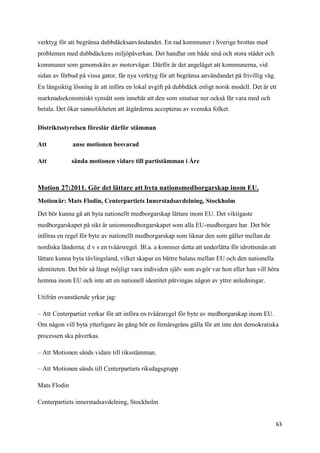 verktyg för att begränsa dubbdäcksanvändandet. En rad kommuner i Sverige brottas med
problemen med dubbdäckens miljöpåverkan. Det handlar om både små och stora städer och
kommuner som genomskärs av motorvägar. Därför är det angeläget att kommunerna, vid
sidan av förbud på vissa gator, får nya verktyg för att begränsa användandet på frivillig väg.
En långsiktig lösning är att införa en lokal avgift på dubbdäck enligt norsk modell. Det är ett
marknadsekonomiskt synsätt som innebär att den som smutsar ner också får vara med och
betala. Det ökar sannolikheten att åtgärderna accepteras av svenska folket.

Distriktsstyrelsen föreslår därför stämman

Att           anse motionen besvarad

Att           sända motionen vidare till partistämman i Åre



Motion 27:2011. Gör det lättare att byta nationsmedborgarskap inom EU.
Motionär: Mats Flodin, Centerpartiets Innerstadsavdelning, Stockholm

Det bör kunna gå att byta nationellt medborgarskap lättare inom EU. Det viktigaste
medborgarskapet på sikt är unionsmedborgarskapet som alla EU-medborgare har. Det bör
införas en regel för byte av nationellt medborgarskap som liknar den som gäller mellan de
nordiska länderna; d v s en tvåårsregel. Bl.a. a kommer detta att underlätta för idrottsmän att
lättare kunna byta tävlingsland, vilket skapar en bättre balans mellan EU och den nationella
identiteten. Det bör så långt möjligt vara individen själv som avgör var hon eller han vill höra
hemma inom EU och inte att en nationell identitet påtvingas någon av yttre anledningar.

Utifrån ovanstående yrkar jag:

– Att Centerpartiet verkar för att införa en tvåårsregel för byte av medborgarskap inom EU.
Om någon vill byta ytterligare än gång bör en femårsgräns gälla för att inte den demokratiska
processen ska påverkas.

– Att Motionen sänds vidare till riksstämman.

– Att Motionen sänds till Centerpartiets riksdagsgrupp

Mats Flodin

Centerpartiets innerstadsavdelning, Stockholm


                                                                                                  63
 