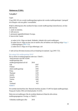 Motionssvar 27:2011.

Vad gäller?

Lagen
I Lag (2001:82) om svenskt medborgarskap regleras det svenska medborgarskapet. I paragraf
elva klargörs vad som gäller i normalfallet.

11 § En utlänning kan efter ansökan beviljas svenskt medborgarskap (naturaliseras), om han
eller hon har
1. styrkt sin identitet,
2. fyllt arton år,
3. permanent uppehållstillstånd i Sverige,
4. hemvist här i landet

  a) sedan två år i fråga om dansk, finländsk, isländsk eller norsk medborgare,
  b) sedan fyra år i fråga om den som är statslös eller att bedöma som flykting enligt 4 kap. 1
  § utlänningslagen (2005:716),
  c) sedan fem år i fråga om övriga utlänningar, och

5. haft och kan förväntas komma att ha ett hederligt levnadssätt. Lag (2005:722).

Hur många fick medborgarskap 2010?
De tio största invandrargrupperna redovisas i Tabell 1.
Antal personer som fått svenskt
medborgarskap efter
medborgarskapsland och tid         2010
Irak                                     4367
Finland                                  2971
okänt medborgarskap                      1492
Polen                                    1487
Thailand                                 1429
statslös                                 1139
Somalia                                  1076
Turkiet                                  1049
Iran                                      967
Tyskland                                  923
Tabell 1

Ett nordiskt land återfinns här. Danmark återfinns på plats 15 (485 beviljade medborgarskap),
Norge på 22 plats (386) och Island på plats 32 (225).

Detta trots att medborgare från de nordiska länderna är bland de allra största
medborgargrupperna i Sverige, se Tabell 2.

Utländska medborgare efter          2010

                                                                                             64
 