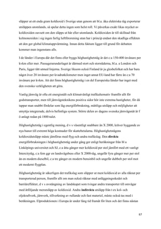 släpper ut ett enda gram koldioxid i Sverige utan genom att bl.a. åka elektriska tåg exporterar
utsläppen utomlands, så spelar detta ingen som helst roll. Vi påverkas exakt likas mycket av
koldioxiden oavsett om den släpps ut här eller utomlands. Koldioxiden är till skillnad från
kolmonoxiden i sig ingen farlig luftförorening utan har i princip endast den skadliga effekten
att den ger global klimatuppvärmning. Innan detta faktum ligger till grund för debatten
kommer man ingenstans alls.

I de länder i Europa där det finns eller byggs höghastighetståg är det c:a 150-400 invånare per
kvkm eller mer. Passagerarunderlaget är därmed stort och storstäderna, bl.a. a London och
Paris, ligger tätt utmed linjerna. Sverige liksom också Finland är ju glesbefolkat och har bara
något över 20 invånare per kvadratkilometer men inget annat EU-land har färre än c:a 70
invånare per kvkm. Att det finns höghastighetståg i en del Europeiska länder har inget med
den svenska verkligheten att göra.

Vanlig järnväg är ofta ett energisnålt och klimatvänligt trafikalternativ framför allt för
godstransporter, men till järnvägsteknikens positiva sidor hör inte extrema hastigheter, för då
tappar man snabbt fördelar som låg energiförbrukning, måttliga utsläpp och möjligheter att
utnyttja integrerade, delvis befintliga system. Större delen av dagens svenska järnvägsnät är f
ö anlagt redan på 1800-talet.

Höghastighetståg i egentlig mening, d v s väsentligt snabbare än X 2000, kräver byggande av
nya banor till extremt höga kostnader för skattebetalarna. Höghastighetstågens
koldioxidutsläpp måste jämföras med flyg och andra trafikslag. Den direkta
energiförbrukningen i höghastighetståg under gång ger enligt beräkningar från bl a
Linköpings universitet och SJ, c:a åtta gånger mer koldioxid per stol jämfört med ett vanligt
Intercitytåg, c:a fem ggr en landsvägsbuss eller X 2000-tåg, ungefär fyra gånger mer per stol
än en modern dieselbil, c:a tre gånger en modern bensinbil och ungefär dubbelt per stol mot
ett modernt flygplan.

Höghastighetståg är säkerligen det trafikslag som släpper ut mest koldioxid av alla räknat per
transporterad person, framför allt om man också räknar med anläggningsskedet och
barriäreffekter, d v s avstängning av landskapet som tvingar andra transporter till omvägar
med åtföljande merutsläpp av koldioxid. Andra indirekta utsläpp från t ex kol- och
oljekraftverk, järnverk, tillverkning av rullande och fast materiel, måste också tas med i
beräkningen. Elproduktionen i Europa är under lång tid framåt för liten och det finns nästan



                                                                                                67
 