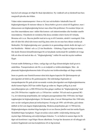 bara kol och naturgas att tillgå för ökad elproduktion. Ny vindkraft och ny kärnkraft kan bara
marginellt påverka den bilden.

Vidare måste matartransporter i form av bil, taxi och kollektiv lokaltrafik fram till
höghastighetstågens få stationer räknas in. Dessa behövs givetvis också till flygplatser, men i
diskussionen om höghastighetståg bortser man oftast från problemet. Få resenärer börjar sin
resa från innerstäderna utan i stället från kontors- och industriområden eller bostäder utanför
innerstäderna. I Stockholm är restiderna från dessa områden relativt korta till Arlanda,
Bromma och t.o.m. Skavsta jämfört med att ta sig in till Centralen, särskilt i rusningstid. Från
dörr till dörr blir alltså tidsvinsten med flyg ännu större än om man bara räknar restiden på
färdmedlet. För höghastighetståg som i grunden är en gammaldags teknik skulle det tagit c:a 3
tim Stockholm – Malmö och c:a 2,5 tim Stockholm – Göteborg. Flyget tar högst en timme.
Det skulle förutom klimatförsämringen bli en betydande merkostnad för samhället att tvinga
folk att slösa tid med att åka s.k. ”Höghastighetståg” i stället för med det mycket snabbare
flyget.

Fortsatt snabb förbättring av bilars, vanliga tågs och flygs klimatvänlighet skall givetvis
underlättas. Transportsektorn står för c:a en tredjedel av koldioxidutsläppen. Men - de
planerade höghastighetsbanorna leder till mycket mer koldioxidutsläpp och länge restider.

Inom en ganska snar framtid kommer nästa hela dagens kapacitet för fjärrtransporter på
järnvägsnätet att behövas för godstransporter. Det nödvändiga frigörandet av
transportkapacitet för gods på det nuvarande svenska järnvägsnätet som höghastighetsbanorna
skulle kunnat frigöra 2025 kan istället flyget ge redan nu. Dagens jetflyg är ju med
marschhastigheter på c:a 800-950 km/tim flera gånger snabbare än ”höghastighetståg” med
sina 250-350 km/tim i toppfart och c:a 150 km/tim i snittfart. Till och med en gammal DC-
3:a, ett tvåmotorigt propellerplan, det vanligaste passagerarplanet från 1930-talet, har högre
topphastighet än höghastighetstågen. Ett liknande plan, Convair Metropolitan från 1940-talet,
som var det vanligaste planet på inrikeslinjerna i Sverige på 1950- och 60-talen, gick nästan
dubbelt så fort som dagens höghastighetståg. Moderna propellerplan går i 6-700 km/tim.
Höghastighetstågens skenbart höga hastighet är en ren illusion jämfört med det nutida flygets
flerdubbelt högre hastigheter. Flyget utvecklas också snabbt i miljövänlig riktning med
mycket lägre förbrukning och miljövänligare bränslen. T o m bullret är numera lägre än för
tåget och komforten i regel högre liksom säkerheten. Sverige har dessutom ett väl utbyggt och
modernt flygplatsnät som kan kompletteras till en låg kostnad.


                                                                                                 68
 