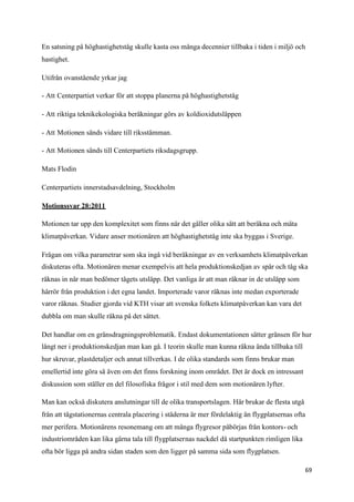 En satsning på höghastighetståg skulle kasta oss många decennier tillbaka i tiden i miljö och
hastighet.

Utifrån ovanstående yrkar jag

- Att Centerpartiet verkar för att stoppa planerna på höghastighetståg

- Att riktiga teknikekologiska beräkningar görs av koldioxidutsläppen

- Att Motionen sänds vidare till riksstämman.

- Att Motionen sänds till Centerpartiets riksdagsgrupp.

Mats Flodin

Centerpartiets innerstadsavdelning, Stockholm

Motionssvar 28:2011

Motionen tar upp den komplexitet som finns när det gäller olika sätt att beräkna och mäta
klimatpåverkan. Vidare anser motionären att höghastighetståg inte ska byggas i Sverige.

Frågan om vilka parametrar som ska ingå vid beräkningar av en verksamhets klimatpåverkan
diskuteras ofta. Motionären menar exempelvis att hela produktionskedjan av spår och tåg ska
räknas in när man bedömer tågets utsläpp. Det vanliga är att man räknar in de utsläpp som
härrör från produktion i det egna landet. Importerade varor räknas inte medan exporterade
varor räknas. Studier gjorda vid KTH visar att svenska folkets klimatpåverkan kan vara det
dubbla om man skulle räkna på det sättet.

Det handlar om en gränsdragningsproblematik. Endast dokumentationen sätter gränsen för hur
långt ner i produktionskedjan man kan gå. I teorin skulle man kunna räkna ända tillbaka till
hur skruvar, plastdetaljer och annat tillverkas. I de olika standards som finns brukar man
emellertid inte göra så även om det finns forskning inom området. Det är dock en intressant
diskussion som ställer en del filosofiska frågor i stil med dem som motionären lyfter.

Man kan också diskutera anslutningar till de olika transportslagen. Här brukar de flesta utgå
från att tågstationernas centrala placering i städerna är mer fördelaktig än flygplatsernas ofta
mer perifera. Motionärens resonemang om att många flygresor påbörjas från kontors- och
industriområden kan lika gärna tala till flygplatsernas nackdel då startpunkten rimligen lika
ofta bör ligga på andra sidan staden som den ligger på samma sida som flygplatsen.

                                                                                                69
 